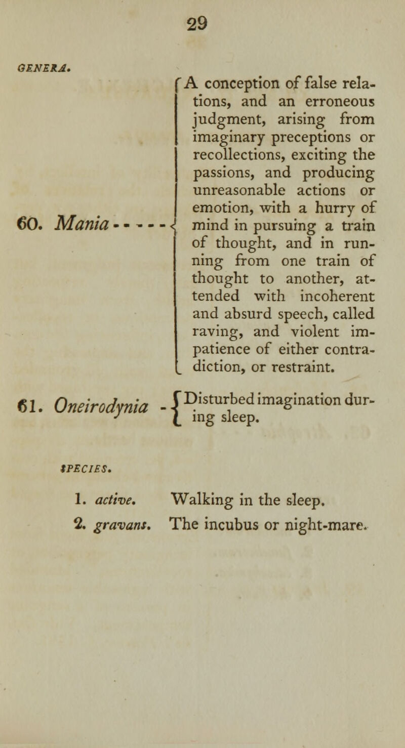 GENERA. 60. Mania 61. Oneirodynia A conception of false rela- tions, and an erroneous judgment, arising from imaginary preceptions or recollections, exciting the passions, and producing unreasonable actions or emotion, with a hurry of <! mind in pursuing a train of thought, and in run- ning from one train of thought to another, at- tended with incoherent and absurd speech, called raving, and violent im- patience of either contra- diction, or restraint. C Disturbed imagination dur- \ ing sleep. tPECIES. 1. active. Walking in the sleep. % gravans. The incubus or night-mare.