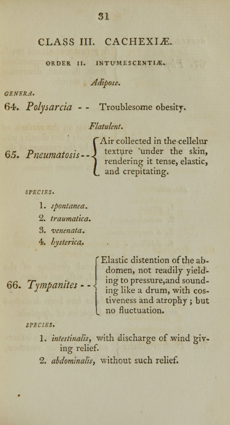 CLASS III. CACHEXIA. ORDER II. INTUMESCENTI/E.. jldipose. GENERA. 64. Polysarcia - - Troublesome obesity. Flatulent. 65. Pneumatosis- { Air collected in the cellelur texture 'under the skin, rendering it tense, elastic, and crepitating. SPECIES. 1. spontanea* 2. traumatica. 3. venenata* 4. hysterica. 'Elastic distention of the ab- domen, not readily yield- 66. Tympanites - - jng to pressure,and sound- * r mg like a drum, with cos- tiveness and atrophy ; but no fluctuation. 1. intestinalis, with discharge of .wind giv- ing relief. 2. abdominalis, without such relief.