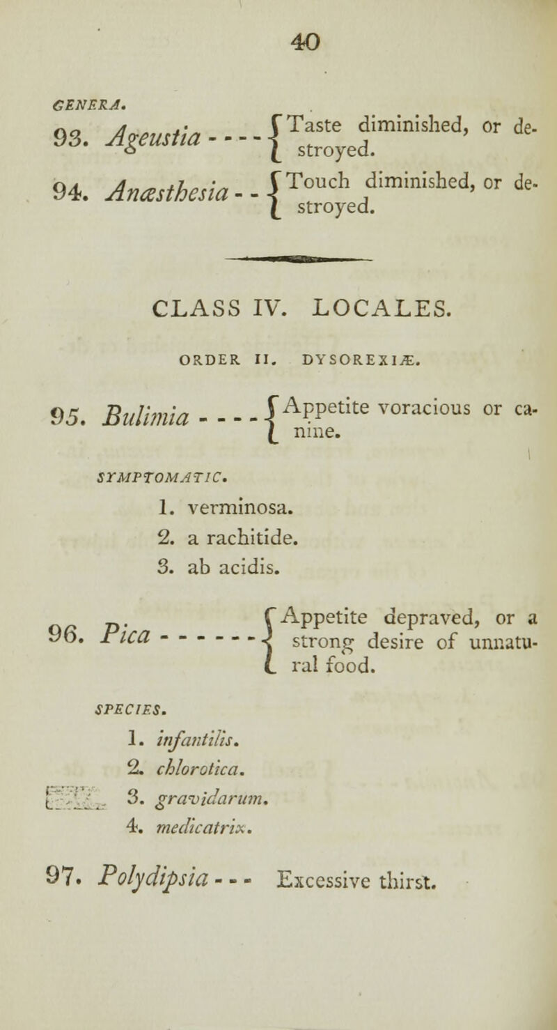 C EN ERA. 93. ^m^----{Ts^eyefminished' or de 94. Anesthesia - - jTouch diminisl*d, or de- £ stroyed. CLASS IV. LOCALES. ORDER II. DYSOREXIjE. 95. Bulimia {Appetite voracious or ca- {_ nine. SYMPTOMATIC. 1. verminosa. 2. a rachitide. 3. ab acidis. f Appetite depraved, or a 9b. rica - - J strong desire of unnatu- L ral food. SPECIES. 1. infantilis. 2. chlorotica. I | a 3. gravidarum. 4. medic atrix. 97. Polydipsia - - - Excessive thirst.