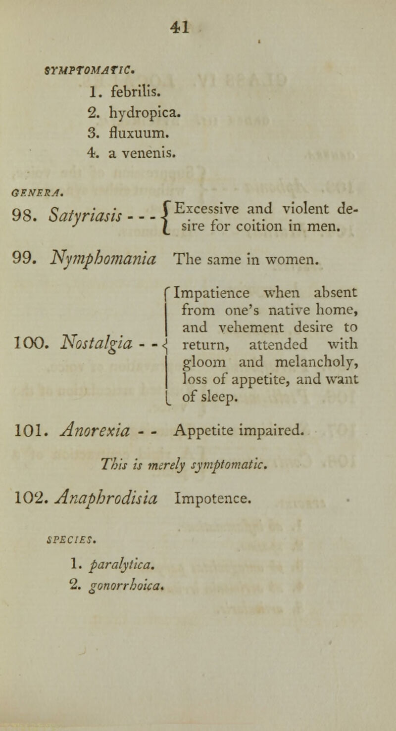 SYMPTOMATIC. 1. febrilis. 2. hydropica. 3. fluxuum. 4. a venenis. 98. Satyriasis-~$E*ces*We and vIolent de J [_ sire for coition m men. 99. Nymphomania The same in women. ' Impatience when absent from one's native home, and vehement desire to 100. Nostalgia - - <j return, attended with gloom and melancholy, loss of appetite, and want of sleep. 101. Anorexia-- Appetite impaired. This is merely symptomatic. 102. Anaphrodisia Impotence. 1. paralytica. 2. zonorrhoica.