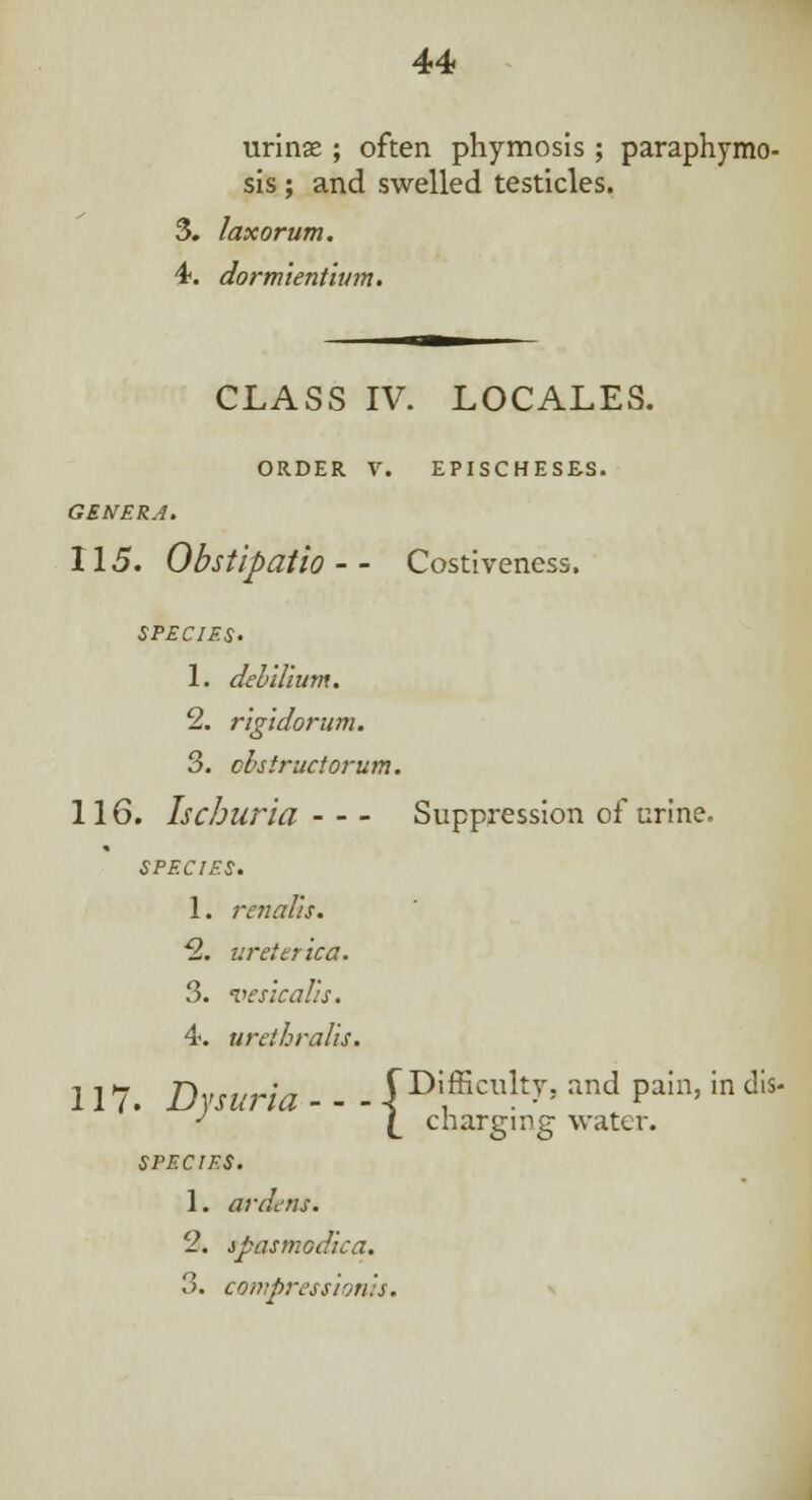 urinse ; often phymosis; paraphymo- sis ; and swelled testicles. 3. laxorum. 4. dormient'wm. CLASS IV. LOCALES. ORDER V. EPISCHESES. GENERA. 115. Obstipatio - - Costiveness. SPECIES. 1. del ilium. 2. rigidorum. 3. obstructorum. 116. Ischuria Suppression of urine. SPECIES. 1. renal'is. 2. urei erica. 3. vesical::. 4. urethrals. 117. Draw - - - jBHfcnky. ™d Pain>in dis* ^ / cnarsnne water. largmg SPECIES. 1. ardens. 2. spasmodica. 3. compression':*.