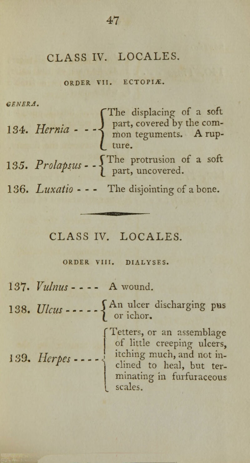 CLASS IV. LOCALES. ORDER VII. ECTOPIJE. GENERA. (The displacing of a soft 134 Hernia- --\ P^> covered by the com- i j*. nerma s mon tegUments. a rup- (_ ture. ■• n * n ? .. r The protrusion of a soft 135. Pr*/^jw--| part)Puncovered. 136. Luxatio - - - The disjointing of a bone. CLASS IV. LOCALES. ORDER VIII. DIALYSFS. 137. Vidnus - - - - A wound. 138. Ulcus i An -ulcer dIscharSinS Pus \ or ichor. f Tetters, or an assemblage of little creeping ulcers, 13& Herpes J filing much, andnot in- r \ clmed to heal, but ter- j minating in furfuiaceous I scales.