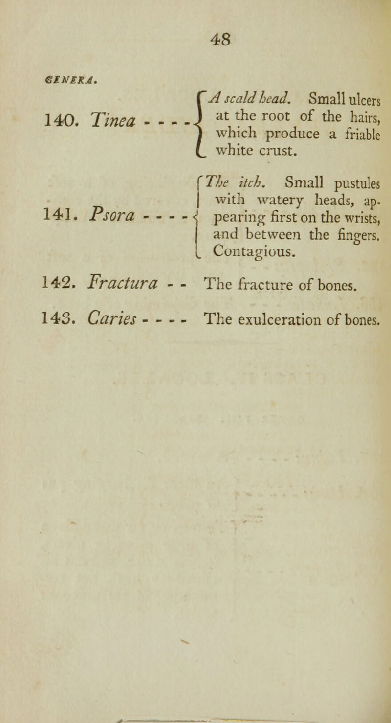 140. Tinea - - 141. Psora - - 142. Fractura 143. Caries - - Csl scald head. Small ulcers m J at the root of the hairs, J which produce a friable (_ white crust. (The itch. Small pustules j with watery heads, ap- ■ <( pearing first on the wrists, I and between the fingers. [ Contagious. The fracture of bones. The exulceration of bones.