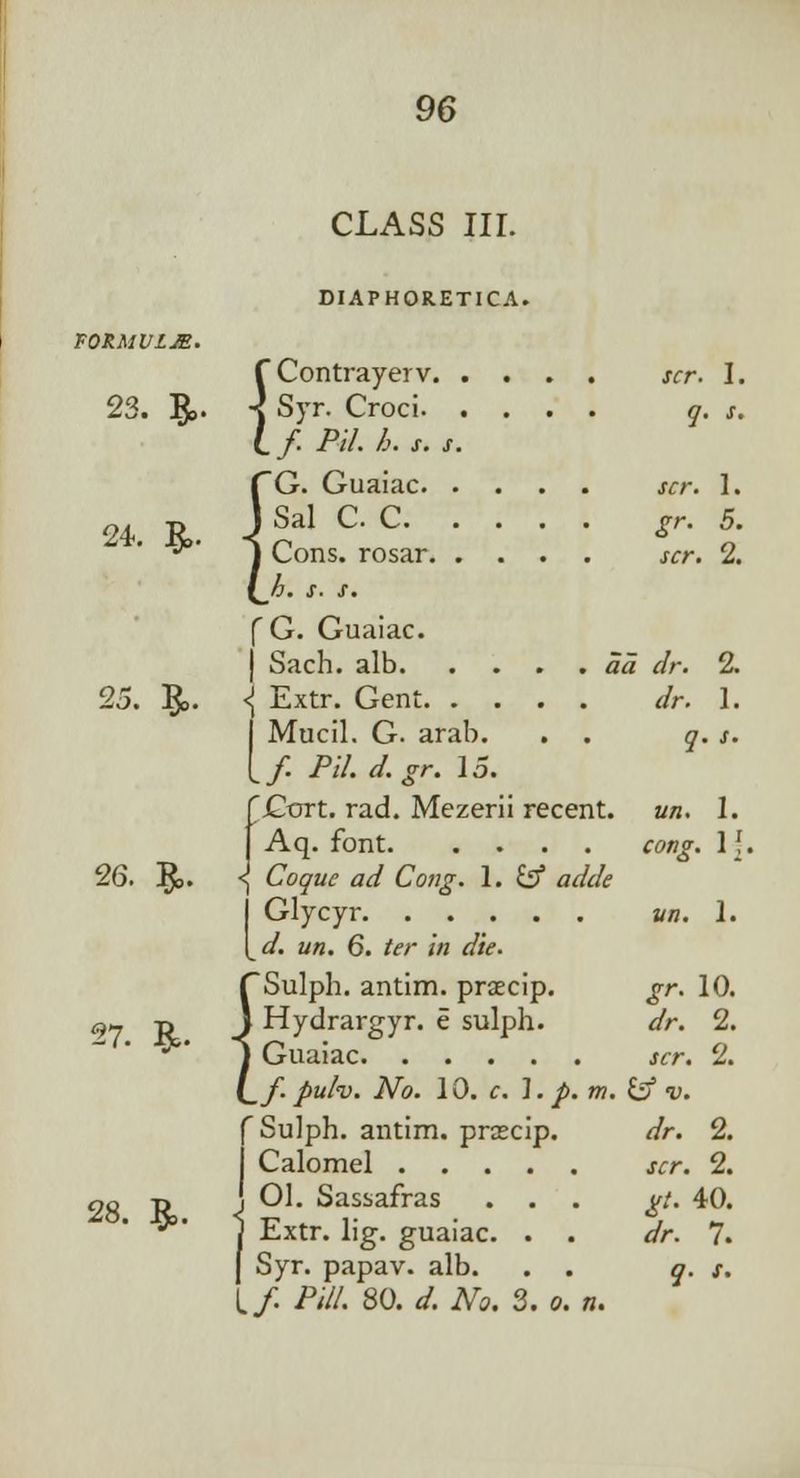 CLASS III. DIAPHORETICA. FQRMVLM. {Contrayerv scr. I. Syr. Croci q. s. f. Pll. h. s. s. CG. Guaiac scr. 1. 24 R. J Sal C- C Sr- 5. •^ J Cons, rosar scr. 2. (_/j. s. s. [ G. Guaiac. ) Sach. alb aa dr. 2. 25. %>. \ Extr. Gent dr. 1. Mucil. G. arab. . . y. j. fGort. rad. Mezerii recent, un. 1. |Aq. font <w?f. If. 26. §>. <j Coquc ad Cong. 1. fcf fl*&/<? Glycyr vn. 1. */. z/«. 6. /«• /« <&. f~ Sulph. antim. praecip. gr. 10. 9j -n ) Hydrargyr. e sulph. dr. 2. ** j Guaiac scr. 2. i^f.puh. No. 10. c. \. p. m. & v. f Sulph. antim. praecip. dr. 2. I Calomel scr. 2. 28 Tt J ^ Sassafras ... ^/. 40. • ■» 1 Extr. lig. guaiac. . . <//•. 7. J Syr. papav. alb. . . q. s. (./. Pill. 80. d. No, 2. o. n.