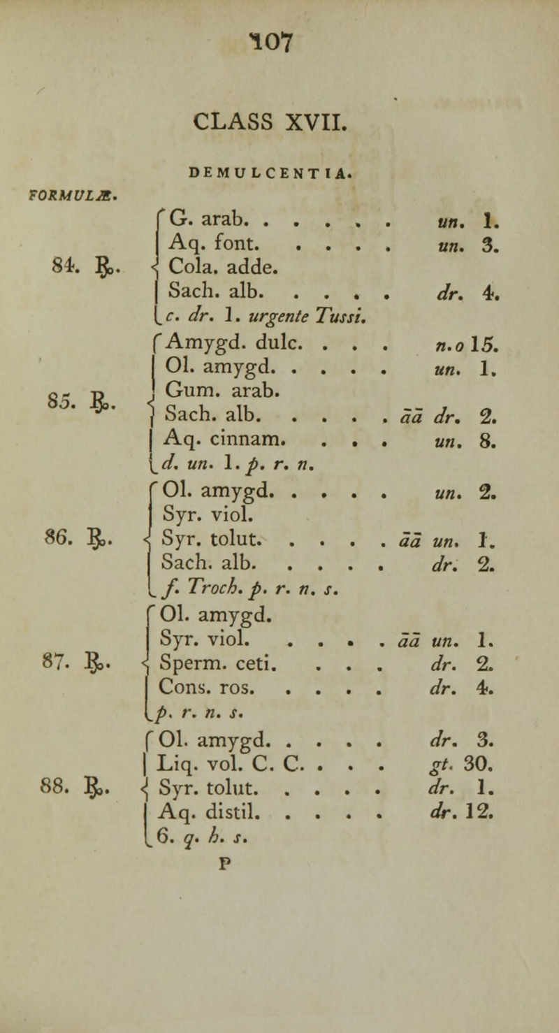 CLASS XVII. DEMULCENT IA. 84. ft. 85. ft. 86. ft. 87. ft. 88. ft. f G. arab. . . Aq. font. < Cola. adde. j Sach. alb. (_c. *//-. 1. urgente f Amygd. dulc. I 01. amygd. . J Gum. arab. \ Sach. alb. | Aq. cinnam. [_d. un. 1. p. r. n, '01. amygd. . Syr. viol. I Syr. tolut. Sach. alb. f. Troch. p. r. n '01. amygd. Syr. viol. Sperm, ceti. Cons. ros. Tussi p. r. n. s. f 01. amygd. . | Liq. vol. C. C. <\ Syr. tolut. . I Aq. distil. . 1^6. q. h. s. P tin. I. un. 3. dr. 4. n.o 15. un. 1. aa dr. 2. un. 8. un. 2. aa un. 1. dr. 2. <Z<2 «>Z. dr. 1. 2. 4. </r. 3. */. 30. </r. 1. dr. 12.