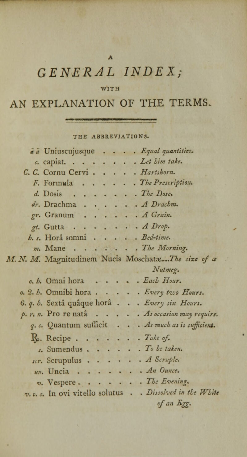 A GENERAL INDEX; WITH AN EXPLANATION OF THE TERMS. THE ABBREVIATIONS. ia Uniuscujusque .... Equal quantities. c. capiat Let him take. C. C. Cornu Cervi Hartshorn. F. Formula The Prescription. d. Dosis The Dose* Jr. Drachma A Drachm. gr. Granum A Grain. gt. Gutta A Drop. h. s. Hora samni Bed-time. m. Mane The Morning. M. N. M. Magnitudinem Nucis Moschats„...7Zrf size of a Nutmeg. o. b, Omni hora Each Hour. o. 2. h. Omnibi hora Every tzvo Hours. G. q. b. Sexta quaque hora . . . Every six Hours. p. r. n. Pro re nata As occasion may require. q. s. Quantum sufficit . . . As much as is sufficient. Rv Recipe Tale of. s. Sumendus To be taken. srr. Scrupulus A Scruple. un. Uncia An Ounce. ■v. Vespcre The Evening. v.o. s. In ovi vitello solutus . . Dissolved in the While of an Egg.