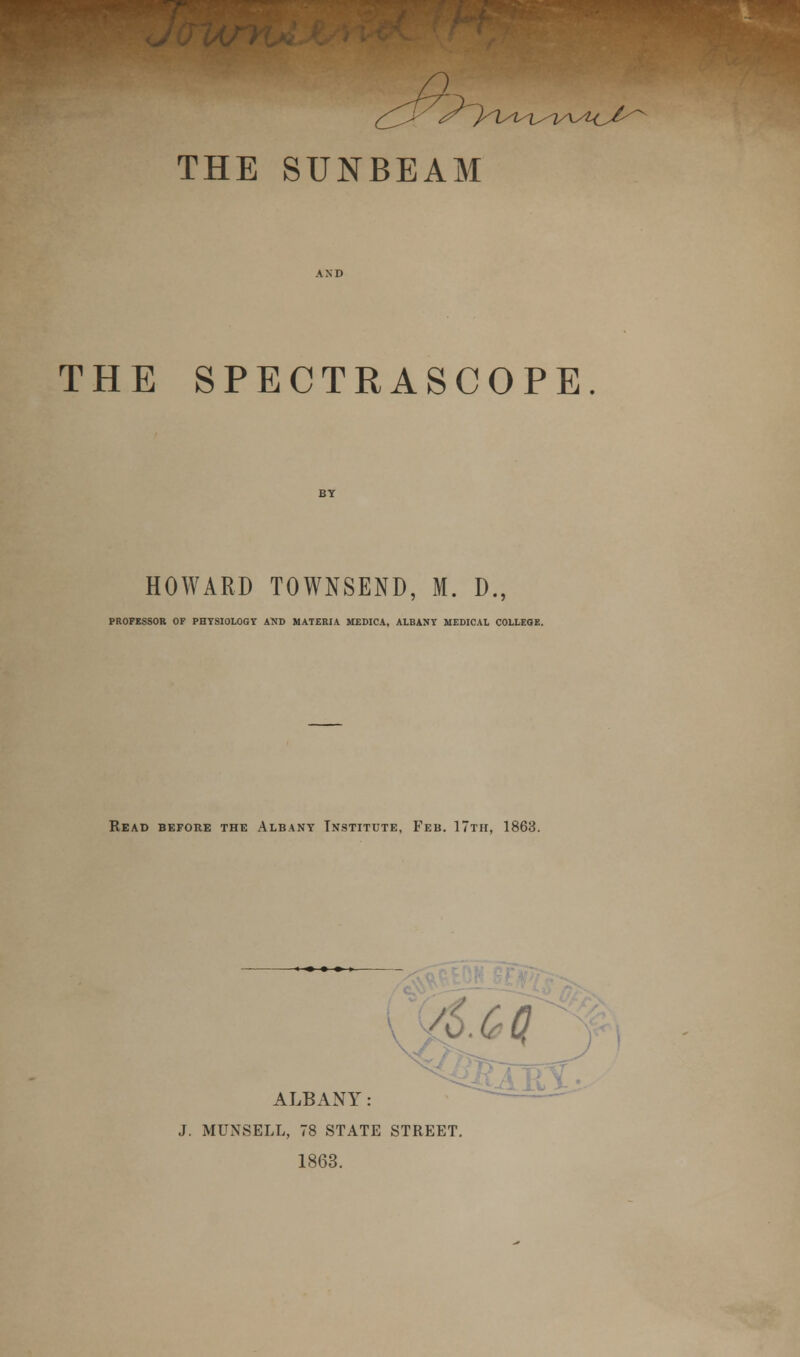 THE SUNBEAM THE SPECTRASCOPE HOWARD TOWNSEND, M. D., PROFESSOR OF PHYSIOLOGY AND MATERIA. MEDICA, ALBANY MEDICAL COLLEGE. Read before the Albany Institute, Feb. 17th, 1863. Acq ALBANY: J. MUNSELL, 78 STATE STREET. 1863.