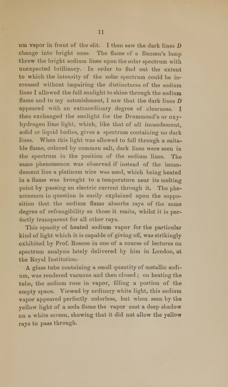 urn vapor in front of the slit. I then saw the dark lines D change into bright ones. The flame of a Bunsen's lamp threw the bright sodium lines upon the solar spectrum with unexpected brilliancy. In order to find out the extent to which the intensity of the solar spectrum could be in- creased without impairing the distinctness of the sodium lines I allowed the full sunlight to shine through the sodium flame and to my astonishment, I saw that the dark lines D appeared with an extraordinary degree of clearness. I then exchanged the sunlight for the Drummond's or oxy- hydrogen lime light, which, like that of all incandescent, solid or liquid bodies, gives a spectrum containing no dark lines. When this light was allowed to fall through a suita- ble flame, colored by common salt, dark lines were seen in the spectrum in the position of the sodium lines. The same phenomenon was observed if instead of the incan- descent line a platinum wire was used, which being heated in a flame was brought to a temperature near its melting point by passing an electric current through it. The phe- nomenon in question is easily explained upon the suppo- sition that the sodium flame absorbs rays of the same degree of refrangibility as those it emits, whilst it is per- fectly transparent for all other rays. This opacity of heated sodium vapor for the particular kind of light which it is capable of giving off, was strikingly exhibited by Prof. Roscoe in one of a course of lectures on spectrum analysis lately delivered by him in London, at the Royal Institution- A glass tube containing a small quantity of metallic sodi- um, was rendered vacuous and then closed ; on heating the tube, the sodium rose in vapor, filling a portion of the empty space. Viewed by ordinary white light, this sodium vapor appeared perfectly colorless, but when seen by the yellow light of a soda flame the vapor cast a deep shadow on a white screen, showing that it did not allow the yellow rays to pass through.