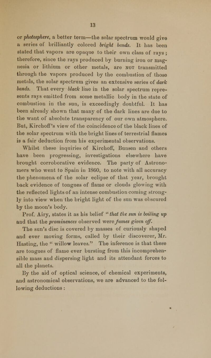 or photosphere, a better term—the solar spectrum would give a series of brilliantly colored bright bands. It has been stated that vapors are opaque to their own class of rays ; therefore, since the rays produced by burning iron or mag- nesia or lithium or other metals, are NOT transmitted through the vapors produced by the combustion of those metals, the solar spectrum gives an extensive series of dark bands. That every black line in the solar spectrum repre- sents rays emitted from some metallic body in the state of combustion in the sun, is exceedingly doubtful. It has been already shown that many of the dark lines are due to the want of absolute transparency of our own atmosphere. But, Kirchoff's view of the coincidence of the black lines of the solar spectrum with the bright lines of terrestrial flames is a fair deduction from his experimental observations. Whilst these inquiries of Kirchoff, Bunsen and others have been progressing, investigations elsewhere have brought corroborative evidence. The party of Astrono- mers who went to Spain in 1860, to note with all accuracy the phenomena of the solar eclipse of that year, brought back evidence of tongues of flame or clouds glowing with the reflected lights of an intense combustion coming strong- ly into view when the bright light of the sun was obscured by the moon's body. Prof. Airy, states it as his belief  that the sun is boiling up and that the prominences observed werejumes given off. The sun's disc is covered by masses of curiously shaped and ever moving forms, called by their discoverer, Mr. Hasting, the  willow leaves. The inference is that these are tongues of flame ever bursting from this incomprehen- sible mass and dispersing light and its attendant forces to all the planets. By the aid of optical science, of chemical experiments, and astronomical observations, we are advanced to the fol- lowing deductions :