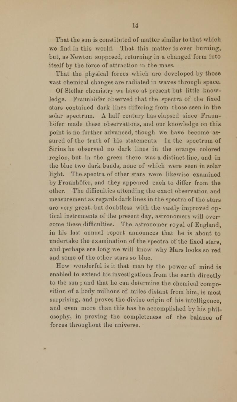 That the sun is constituted of matter similar to that which we find in this world. That this matter is ever burning, but, as Newton supposed, returning in a changed form into itself by the force of attraction in the mass. That the pl^sical forces which are developed by those vast chemical changes are radiated in waves through space. Of Stellar chemistry we have at present but little know- ledge. Fraunhofer observed that the spectra of the fixed stars contained dark lines differing from those seen in the solar spectrum. A half century has elapsed since Fraun- hofer made these observations, and our knowledge on this point is no further advanced, though we have become as- sured of the truth of his statements. In the spectrum of Sirius he observed no dark lines in the orange colored region, but in the green there was a distinct line, and in the blue two dark bands, none of which were seen in solar light. The spectra of other stars were likewise examined by Fraunhofer, and they appeared each to differ from the other. The difficulties attending the exact observation and measurement as regards dark lines in the spectra of the stars are very great, but doubtless with the vastly improved op- tical instruments of the present day, astronomers will over- come these difficulties. The astronomer royal of England, in his last annual report announces that he is about to undertake the examination of the spectra of the fixed stars, and perhaps ere long we will know why Mars looks so red and some of the other stars so blue. How wonderful is it that man by the power of mind is enabled to extend his investigations from the earth directly to the sun ; and that he can determine the chemical compo- sition of a body millions of miles distant from him, is most surprising, and proves the divine origin of his intelligence, and even more than this has he accomplished by his phil- osophy, in proving the completeness of the balance of forces throughout the universe.