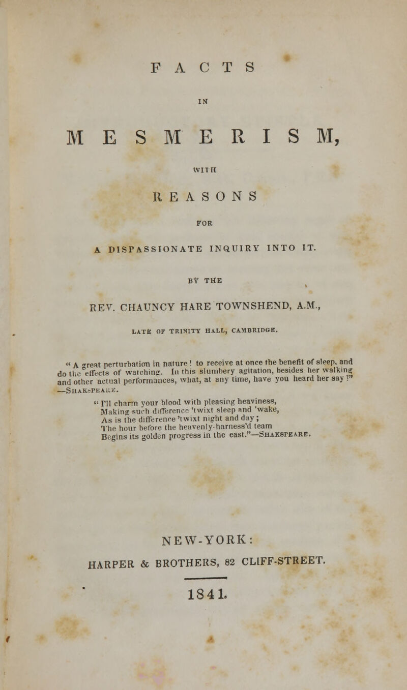 FACTS MESMERISM, WITH REASONS FOR A DISPASSIONATE INQUIRY INTO IT. BY THE REV. CHAUNCY HARE TOWNSHEND, A.M., LATE Or TRINITY HALL, CAMBRIDGE. « A reat perturbation in nature! to receive at once the benefit of sleep, and do thrf'effVcts of watching. In this slumbery agitation, besides her walking and other actual performances, what, at any time, have you heard her say V —Shak^pkake.  I'll charm your blood with pleasing heaviness, Making such difference 'twixt sleep and 'wake, As is Ihe difference 'twixt night and dny ; The hour before the heavenly-harness'd team Begins its golden progress in the east.—Shakspeare. NEW-YORK: HARPER & BROTHERS, 82 CLIFF-STREET. 1841.