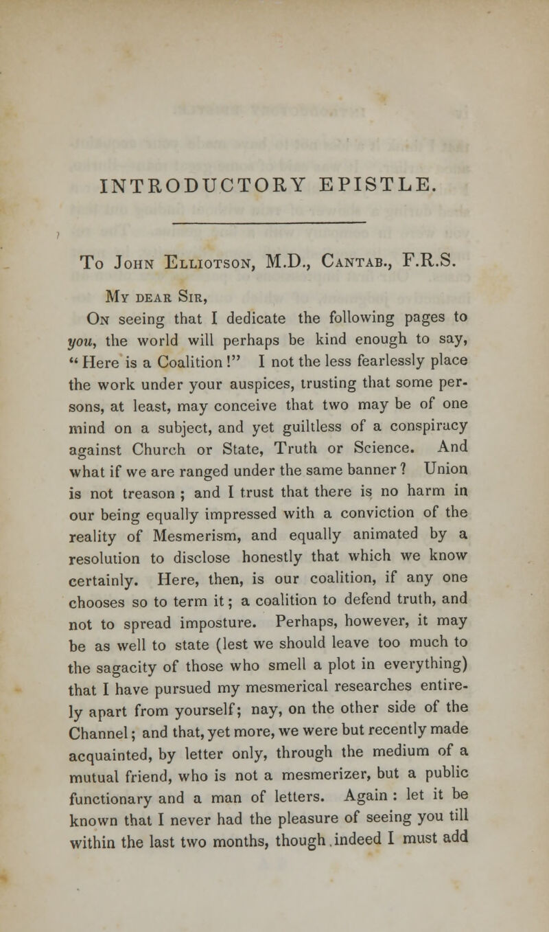 INTRODUCTORY EPISTLE. To John Elliotson, M.D., Cantab., F.R.S. My dear Sir, On seeing that I dedicate the following pages to you, the world will perhaps be kind enough to say,  Here is a Coalition ! I not the less fearlessly place the work under your auspices, trusting that some per- sons, at least, may conceive that two may be of one mind on a subject, and yet guiltless of a conspiracy against Church or State, Truth or Science. And what if we are ranged under the same banner ? Union is not treason ; and I trust that there is no harm in our being equally impressed with a conviction of the reality of Mesmerism, and equally animated by a resolution to disclose honestly that which we know certainly. Here, then, is our coalition, if any one chooses so to term it; a coalition to defend truth, and not to spread imposture. Perhaps, however, it may be as well to state (lest we should leave too much to the sagacity of those who smell a plot in everything) that I have pursued my mesmerical researches entire- ly apart from yourself; nay, on the other side of the Channel; and that, yet more, we were but recently made acquainted, by letter only, through the medium of a mutual friend, who is not a mesmerizer, but a public functionary and a man of letters. Again : let it be known that I never had the pleasure of seeing you till within the last two months, though.indeed I must add