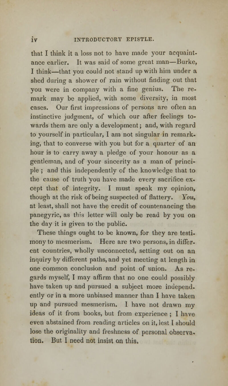 that I think it a loss not to have made your acquaint- ance earlier. It was said of some great man—Burke, I think—that you could not stand up with him under a shed during a shower of rain without finding out that you were in company with a fine genius. The re- mark may be applied, with some diversity, in most cases. Our first impressions of persons are often an instinctive judgment, of which our after feelings to- wards them are only a development; and, with regard to yourself in particular, I am not singular in remark- ing, that to converse with you but for a quarter of an hour is to carry away a pledge of your honour as a gentleman, and of your sincerity as a man of princi- ple ; and this independently of the knowledge that to the cause of truth you have made every sacrifice ex- cept that of integrity. I must speak my opinion, though at the risk of being suspected of flattery. You, at least, shall not have the credit of countenancing the panegyric, as this letter will only be read by you on the day it is given to the public. These things ought to be known, for they are testi- mony to mesmerism. Here are two persons, in differ- ent countries, wholly unconnected, setting out on an inquiry by different paths, and yet meeting at length in one common conclusion and point of union. As re- gards myself, I may affirm that no one could possibly have taken up and pursued a subject more independ- ently or in a more unbiased manner than I have taken up and pursued mesmerism. I have not drawn my ideas of it from books, but from experience ; I have even abstained from reading articles on it, lest I should lose the originality and freshness of personal obserYa. tion. But I need not insist on this.