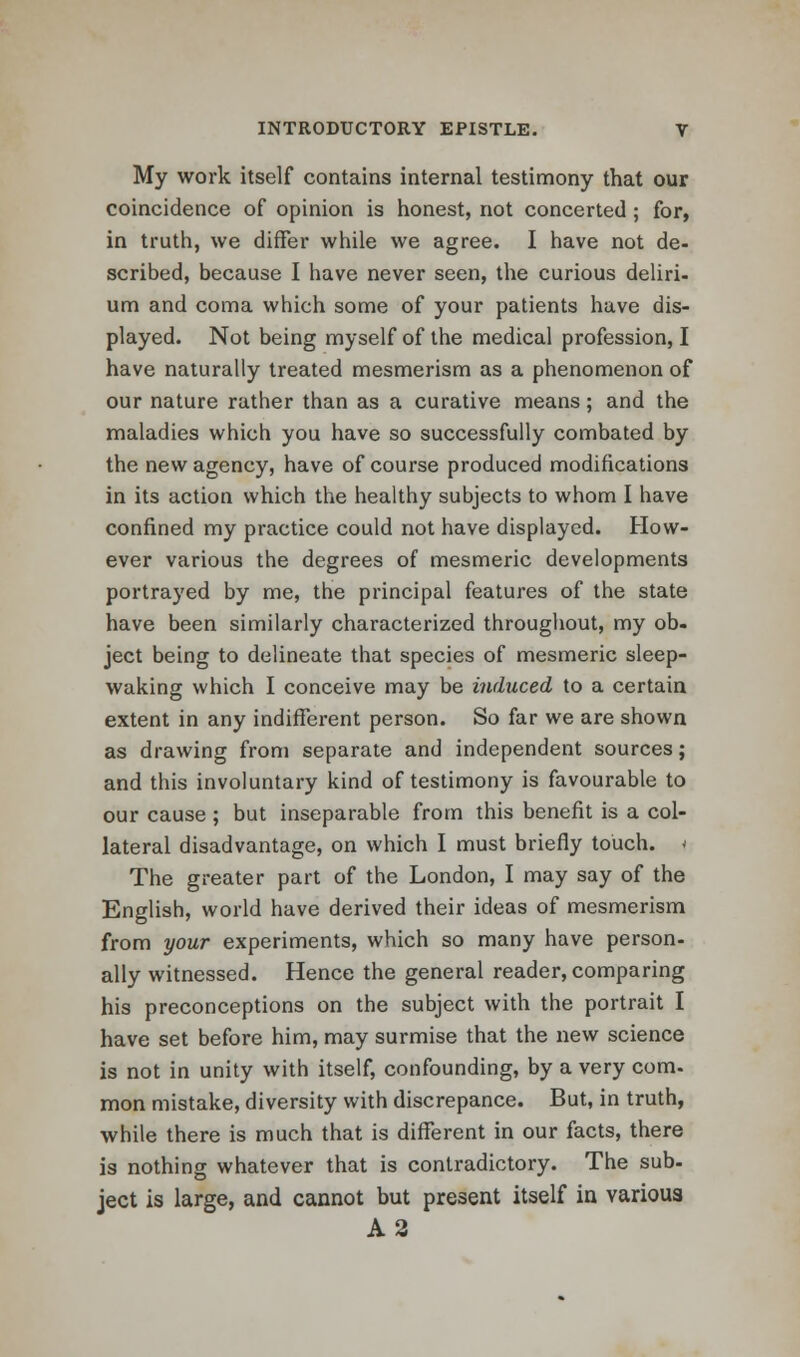 My work itself contains internal testimony that our coincidence of opinion is honest, not concerted; for, in truth, we differ while we agree. I have not de- scribed, because I have never seen, the curious deliri- um and coma which some of your patients have dis- played. Not being myself of the medical profession, I have naturally treated mesmerism as a phenomenon of our nature rather than as a curative means; and the maladies which you have so successfully combated by the new agency, have of course produced modifications in its action which the healthy subjects to whom I have confined my practice could not have displayed. How- ever various the degrees of mesmeric developments portrayed by me, the principal features of the state have been similarly characterized throughout, my ob- ject being to delineate that species of mesmeric sleep- waking which I conceive may be induced to a certain extent in any indifferent person. So far we are shown as drawing from separate and independent sources; and this involuntary kind of testimony is favourable to our cause ; but inseparable from this benefit is a col- lateral disadvantage, on which I must briefly touch. ^ The greater part of the London, I may say of the English, world have derived their ideas of mesmerism from your experiments, which so many have person- ally witnessed. Hence the general reader, comparing his preconceptions on the subject with the portrait I have set before him, may surmise that the new science is not in unity with itself, confounding, by a very com- mon mistake, diversity with discrepance. But, in truth, while there is much that is different in our facts, there is nothing whatever that is contradictory. The sub- ject is large, and cannot but present itself in various A2