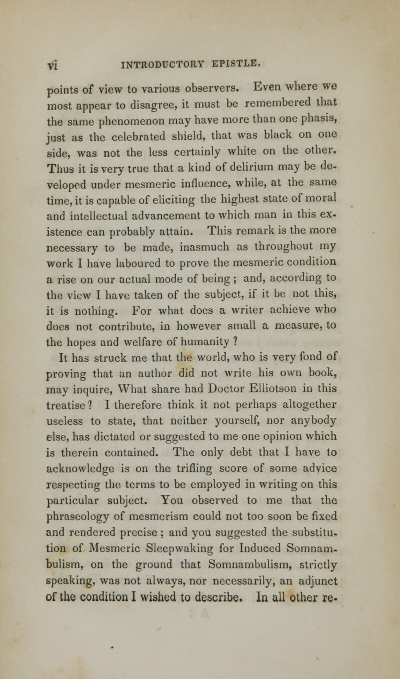 points of view to various observers. Even where we most appear to disagree, it must be remembered that the same phenomenon may have more than one phasis, just as the celebrated shield, that was black on one side, was not the less certainly white on the other. Thus it is very true that a kind of delirium may be de- veloped under mesmeric influence, while, at the same time, it is capable of eliciting the highest state of moral and intellectual advancement to which man in this ex. istence can probably attain. This remark is the more necessary to be made, inasmuch as throughout my work I have laboured to prove the mesmeric condition a rise on our actual mode of being; and, according to the view I have taken of the subject, if it be not this, it is nothing. For what does a writer achieve who docs not contribute, in however small a measure, to the hopes and welfare of humanity ? It has struck me that the world, who is very fond of proving that an author did not write his own book, may inquire, What share had Doctor Elliotson in this treatise? I therefore think it not perhaps altogether useless to state, that neither yourself, nor anybody else, has dictated or suggested to me one opinion which is therein contained. The only debt that I have to acknowledge is on the trifling score of some advice respecting the terms to be employed in writing on this particular subject. You observed to me that the phraseology of mesmerism could not too soon be fixed and rendered precise; and you suggested the substitu- tion of Mesmeric Sleepwaking for Induced Somnam- bulism, on the ground that Somnambulism, strictly speaking, was not always, nor necessarily, an adjunct of the condition I wished to describe. In all other re-