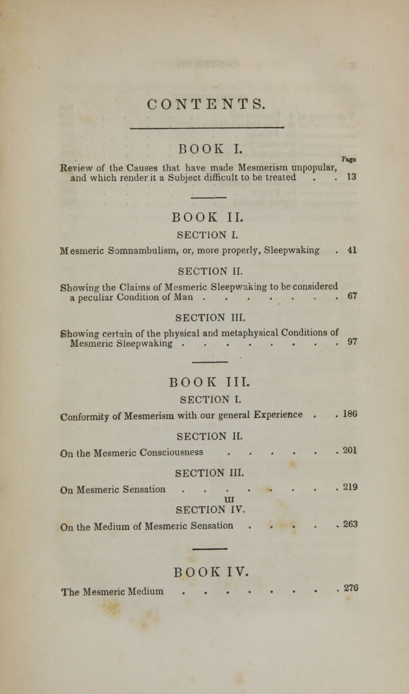 CONTENTS. BOOK I. P»ge Review of the Causes that have made Mesmerism unpopular, and which render it a Subject difficult to be treated . . 13 BOOK II. SECTION I. Mesmeric Somnambulism, or, more properly, Sleepwaking . 41 SECTION II. Showing the Claims of Mesmeric Sleepwaking to be considered a peculiar Condition of Man 67 SECTION III. Showing certain of the physical and metaphysical Conditions of Mesmeric Sleepwaking 97 BOOK III. SECTION I. Conformity of Mesmerism with our general Experience . . 186 SECTION IL On the Mesmeric Consciousness 201 SECTION III. On Mesmeric Sensation 219 UI SECTION IV. On the Medium of Mesmeric Sensation . . . . .263 BOOK IV. The Mesmeric Medium 276