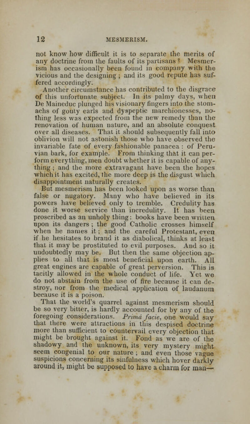 not know how difficult it is to separate the merits of any doctrine from the faults of its partisans ? Mesmer- ism has occasionally been found in company with the vicious and the designing ; and its good repute has suf- fered accordingly. Another circumstance has contributed to the disgrace of this unfortunate subject. In its palmy days, when De Maineduc plunged his visionary fingers into the stom- achs of gouty earls and dyspeptic marchionesses, no- thing less was expected from the new remedy than the renovation of human nature, and an absolute conquest over all diseases. That it should subsequently fall into oblivion will not astonish those who have observed the invariable fate of every fashionable panacea : of Peru- vian bark, for example. From thinking that it can per- form everything, men doubt whether it is capable of any- thing ; and the more extravagant have been the hopes which it has excited, the more deep is the disgust which disappointment naturally creates. But mesmerism has been looked upon as worse than false or nugatory. Many who have believed in its powers have believed only to tremble. Credulity has done it worse service than incredulity. It has been proscribed as an unholy thing: books have been written upon its dangers ; the good Catholic crosses himself when he names it; and the careful Protestant, even if he hesitates to brand it as diabolical, thinks at least that it may be prostituted to evil purposes. And so it undoubtedly may be. But then the same objection ap- plies to all that is most beneficial upon earth. All great engines are capable of great perversion. This is tacitly allowed in the whole conduct of life. Yet we do not abstain from the use of fire because it can de- stroy, nor from the medical application of laudanum because it is a poison. That the world's quarrel against mesmerism should be so very bitter, is hardly accounted for by any of the foregoing considerations. Prima facie, one would say that there were attractions in this despised doctrine more than sufficient to countervail every objection that might be brought against it. Fond as we are of the shadowy and the unknown, its very mystery might seem congenial to our nature ; and even those vague suspicions concerning its sinfulness which hover darkly around it, might be supposed to have a charm for man—