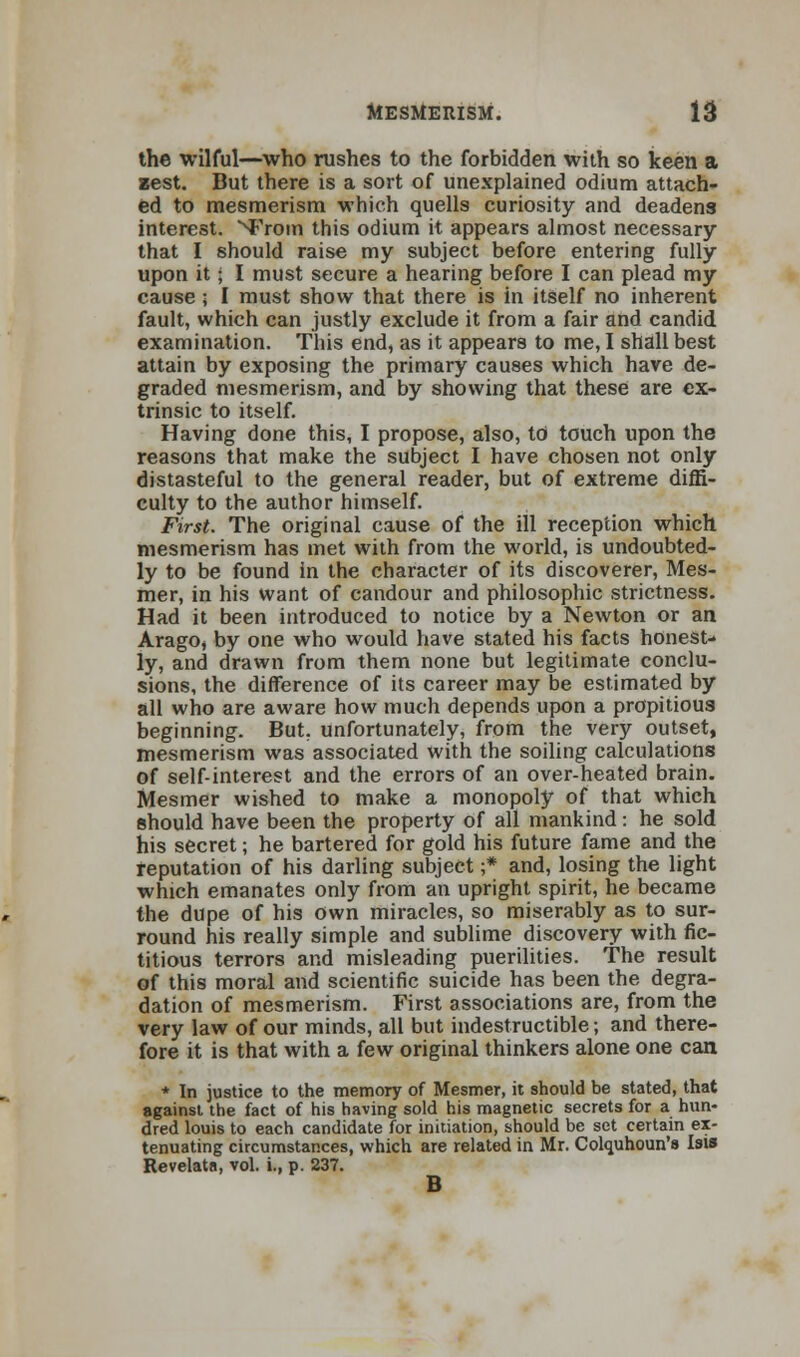 the wilful—who rushes to the forbidden with so keen a zest. But there is a sort of unexplained odium attach- ed to mesmerism which quells curiosity and deadens interest, ^rom this odium it appears almost necessary that I should raise my subject before entering fully upon it; I must secure a hearing before I can plead my cause ; I must show that there is in itself no inherent fault, which can justly exclude it from a fair and candid examination. This end, as it appears to me, I shall best attain by exposing the primary causes which have de- graded mesmerism, and by showing that these are ex- trinsic to itself. Having done this, I propose, also, to touch upon the reasons that make the subject I have chosen not only distasteful to the general reader, but of extreme diffi- culty to the author himself. First. The original cause of the ill reception which mesmerism has met with from the world, is undoubted- ly to be found in the character of its discoverer, Mes- mer, in his want of candour and philosophic strictness. Had it been introduced to notice by a Newton or an Arago, by one who would have stated his facts honest- ly, and drawn from them none but legitimate conclu- sions, the difference of its career may be estimated by all who are aware how much depends upon a propitious beginning. But, unfortunately, from the very outset, mesmerism was associated with the soiling calculations of self-interest and the errors of an over-heated brain. Mesmer wished to make a monopoly of that which should have been the property of all mankind: he sold his secret; he bartered for gold his future fame and the reputation of his darling subject ;* and, losing the light which emanates only from an upright spirit, he became the dupe of his own miracles, so miserably as to sur- round his really simple and sublime discovery with fic- titious terrors and misleading puerilities. The result of this moral and scientific suicide has been the degra- dation of mesmerism. First associations are, from the very law of our minds, all but indestructible; and there- fore it is that with a few original thinkers alone one can * In justice to the memory of Mesmer, it should be stated, that against the fact of his having sold his magnetic secrets for a hun- dred louis to each candidate for initiation, should be set certain ex- tenuating circumstances, which are related in Mr. Colquhoun's Isis Revelata, vol. i., p. 237. B