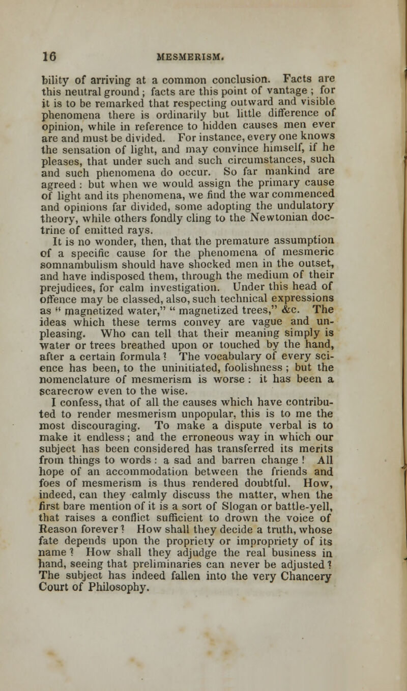 bility of arriving at a common conclusion. Facts are this neutral ground ; facts are this point of vantage ; for it is to be remarked that respecting outward and visible phenomena there is ordinarily but little difference of opinion, while in reference to hidden causes men ever are and must be divided. For instance, every one knows the sensation of light, and may convince himself, if he pleases, that under such and such circumstances, such and such phenomena do occur. So far mankind are agreed : but when we would assign the primary cause of light and its phenomena, we find the war commenced and opinions far divided, some adopting the undulatory theory, while others fondly cling to the Newtonian doc- trine of emitted rays. It is no wonder, then, that the premature assumption of a specific cause for the phenomena of mesmeric somnambulism should have shocked men in the outset, and have indisposed them, through the medium of their prejudices, for calm investigation. Under this head of offence may be classed, also, such technical expressions as « magnetized water, magnetized trees, &c. The ideas which these terms convey are vague and un- pleasing. Who can tell that their meaning simply is water or trees breathed upon or touched by the hand, after a certain formula 1 The vocabulary of every sci- ence has been, to the uninitiated, foolishness ; but the nomenclature of mesmerism is worse : it has been a scarecrow even to the wise. I confess, that of all the causes which have contribu- ted to render mesmerism unpopular, this is to me the most discouraging. To make a dispute verbal is to make it endless; and the erroneous way in which our subject has been considered has transferred its merits from things to words : a sad and barren change ! All hope of an accommodation between the friends and foes of mesmerism is thus rendered doubtful. How, indeed, can they calmly discuss the matter, when the first bare mention of it is a sort of Slogan or battle-yell, that raises a conflict sufficient to drown the voice of Reason forever! How shall they decide a truth, whose fate depends upon the propriety or impropriety of its name 1 How shall they adjudge the real business in hand, seeing that preliminaries can never be adjusted? The subject has indeed fallen into the very Chancery Court of Philosophy.