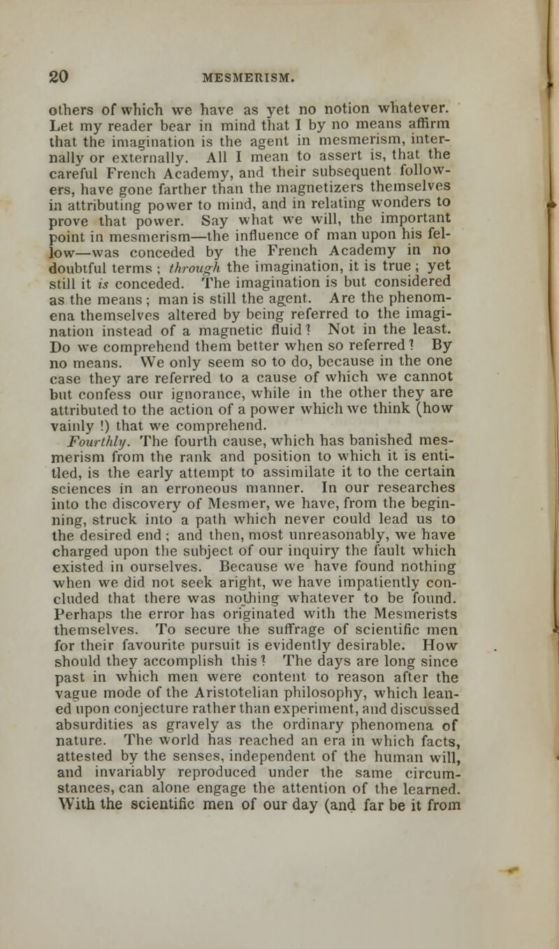 others of which we have as yet no notion whatever. Let my reader bear in mind that I by no means affirm that the imagination is the agent in mesmerism, inter- nally or externally. All I mean to assert is, that the careful French Academy, and their subsequent follow- ers, have gone farther than the magnetizers themselves in attributing power to mind, and in relating wonders to prove that power. Say what we will, the important point in mesmerism—the influence of man upon his fel- low—was conceded by the French Academy in no doubtful terms ; through the imagination, it is true ; yet still it is conceded. The imagination is but considered as the means ; man is still the agent. Are the phenom- ena themselves altered by being referred to the imagi- nation instead of a magnetic fluid 1 Not in the least. Do we comprehend them better when so referred1? By no means. We only seem so to do, because in the one case they are referred to a cause of which we cannot but confess our ignorance, while in the other they are attributed to the action of a power which we think (how vainly !) that we comprehend. Fourthly. The fourth cause, which has banished mes- merism from the rank and position to which it is enti- tled, is the early attempt to assimilate it to the certain sciences in an erroneous manner. In our researches into the discovery of Mesmer, we have, from the begin- ning, struck into a path which never could lead us to the desired end ; and then, most unreasonably, we have charged upon the subject of our inquiry the fault which existed in ourselves. Because we have found nothing when we did not seek aright, we have impatiently con- cluded that there was nothing whatever to be found. Perhaps the error has originated with the Mesmerists themselves. To secure the suffrage of scientific men for their favourite pursuit is evidently desirable. How should they accomplish this * The days are long since past in which men were content to reason after the vague mode of the Aristotelian philosophy, which lean- ed upon conjecture rather than experiment, and discussed absurdities as gravely as the ordinary phenomena of nature. The world has reached an era in which facts, attested by the senses, independent of the human will, and invariably reproduced under the same circum- stances, can alone engage the attention of the learned. With the scientific men of our day (and far be it from