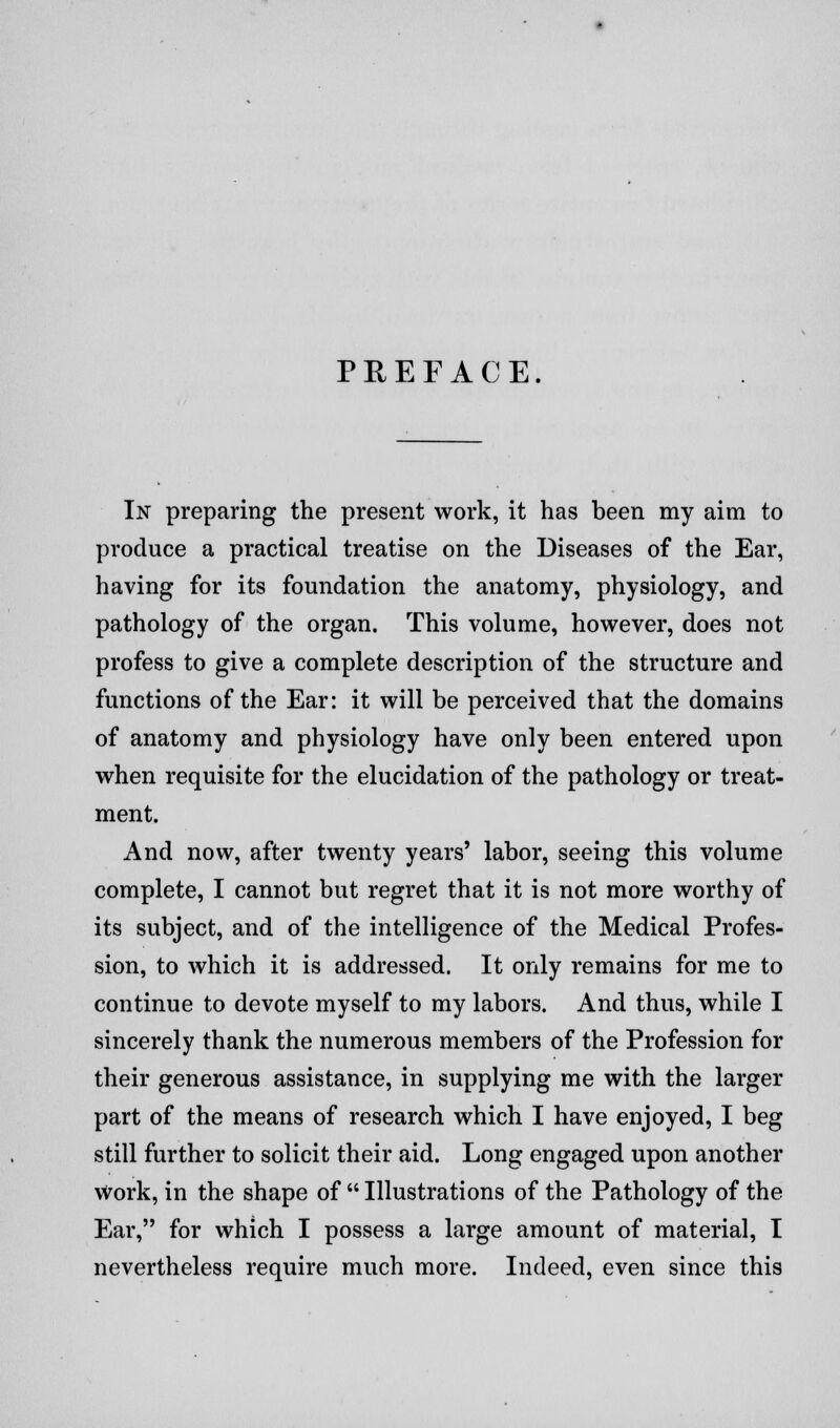 PREFACE. In preparing the present work, it has been my aim to produce a practical treatise on the Diseases of the Ear, having for its foundation the anatomy, physiology, and pathology of the organ. This volume, however, does not profess to give a complete description of the structure and functions of the Ear: it will be perceived that the domains of anatomy and physiology have only been entered upon when requisite for the elucidation of the pathology or treat- ment. And now, after twenty years' labor, seeing this volume complete, I cannot but regret that it is not more worthy of its subject, and of the intelligence of the Medical Profes- sion, to which it is addressed. It only remains for me to continue to devote myself to my labors. And thus, while I sincerely thank the numerous members of the Profession for their generous assistance, in supplying me with the larger part of the means of research which I have enjoyed, I beg still further to solicit their aid. Long engaged upon another Work, in the shape of  Illustrations of the Pathology of the Ear, for which I possess a large amount of material, I nevertheless require much more. Indeed, even since this