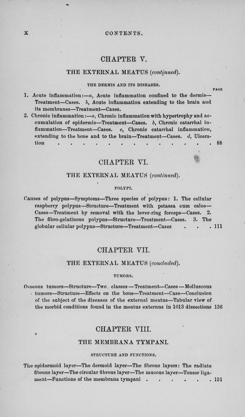 CHAPTER V. THE EXTERNAL MEATUS {continued). THE DERMIS AND ITS DISEASES. PAGE 1. Acute inflammation:—a, Acute inflammation confined to the dermis— Treatment—Cases, b, Acute inflammation extending to the hrain and its membranes—Treatment—Cases. 2. Chronic inflammation:—a, Chronic inflammation with hypertrophy and ac- cumulation of epidermis—Treatment—Cases, b, Chronic catarrhal in- flammation—Treatment—Cases. c, Chronic catarrhal inflammation, extending to the bone and to the brain—Treatment—Cases, d, Ulcera- tion ' 88 CHAPTER VI. THE EXTERNAL MEATUS {continued). POLYPI. Causes of polypus—Symptoms—Three species of polypus: 1. The cellular raspberry polypus—Structure—Treatment with potassa cum calce— Cases—Treatment by removal with the lever-ring forceps—Cases. 2. The fibro-gelatinous polypus—Structure—Treatment—Cases. 3. The globular cellular polypus—Structure—Treatment—Cases . . .111 CHAPTER VII. THE EXTERNAL MEATUS {concluded). Osseous tumors—Structure—Two classes — Treatment—Cases—Molluscous • tumors—Structure—Effects on the bone—Treatment—Case—Conclusion of the subject of the diseases of the external meatus—Tabular view of the morbid conditions found in the meatus externus in 1013 dissections 136 CHAPTER VIII. THE MEMBRANA TYMPANI. STRUCTURE AND FUNCTIONS. The epidermoid layer—The dermoid layer—The fibrous layers: The radiate fibrous layer—The circular fibrous layer—The mucous layer—Tonsor liga- ment—Functions of the membrana tympani ...... 151