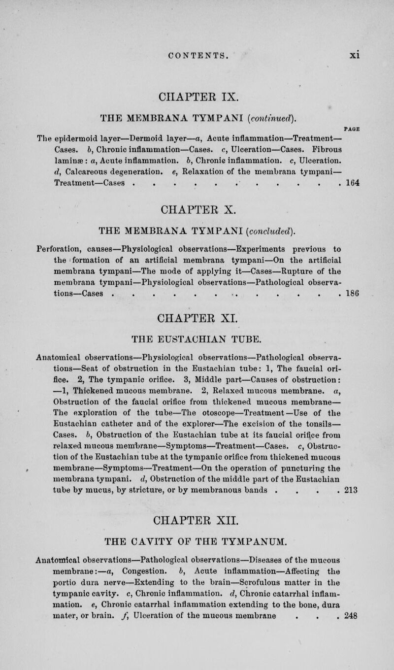 CHAPTER IX. THE MEMBRANA TYMPANI [continued). PAGE The epidermoid layer—Dermoid layer—a, Acute inflammation—Treatment— Cases, b, Chronic inflammation—Cases, c, Ulceration—Cases. Fibrous laminae : a, Acute inflammation, b, Chronic inflammation, c, Ulceration. d, Calcareous degeneration, e, Relaxation of the membrana tympani— Treatment—Cases 164 CHAPTER X. THE MEMBRANA TYMPANI {concluded). Perforation, causes—Physiological observations—Experiments previous to the formation of an artificial membrana tympani—On the artificial membrana tympani—The mode of applying it—Cases—Rupture of the membrana tympani—Physiological observations—Pathological observa- tions—Cases 186 CHAPTER XI. THE EUSTACHIAN TUBE. Anatomical observations—Physiological observations—Pathological observa- tions—Seat of obstruction in the Eustachian tube: 1, The faucial ori- fice. 2, The tympanic orifice. 3, Middle part—Causes of obstruction: —1, Thickened mucous membrane. 2, Relaxed mucous membrane, a, Obstruction of the faucial orifice from thickened mucous membrane— The exploration of the tube—The otoscope—Treatment—Use of the Eustachian catheter and of the explorer—The excision of the tonsils— Cases, b, Obstruction of the Eustachian tube at its faucial orifice from relaxed mucous membrane—Symptoms—Treatment—Cases, c, Obstruc- tion of the Eustachian tube at the tympanic orifice from thickened mucous membrane—Symptoms—Treatment—On the operation of puncturing the membrana tympani. d, Obstruction of the middle part of the Eustachian tube by mucus, by stricture, or by membranous bands .... 213 CHAPTER XII. THE CAVITY OF THE TYMPANUM. Anatomical observations—Pathological observations—Diseases of the mucous membrane:—a, Congestion. b, Acute inflammation—Affecting the portio dura nerve—Extending to the brain—Scrofulous matter in the tympanic cavity, c, Chronic inflammation, d, Chronic catarrhal inflam- mation, e, Chronic catarrhal inflammation extending to the bone, dura mater, or brain. /, Ulceration of the mucous membrane . . . 248