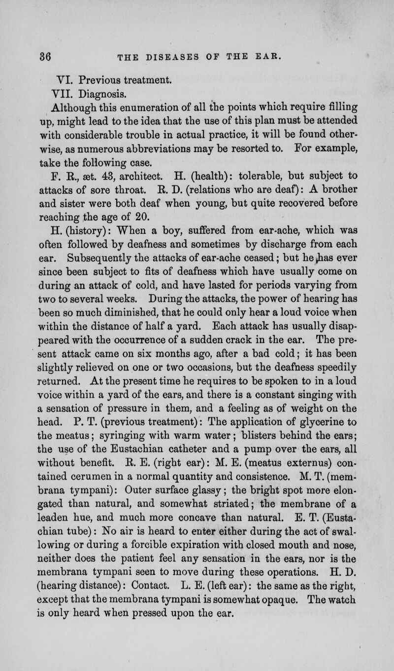 VI. Previous treatment. VII. Diagnosis. Although this enumeration of all the points which require filling up, might lead to the idea that the use of this plan must be attended with considerable trouble in actual practice, it will be found other- wise, as numerous abbreviations may be resorted to. For example, take the following case. F. E., set. 43, architect. H. (health): tolerable, but subject to attacks of sore throat. E. D. (relations who are deaf): A brother and sister were both deaf when young, but quite recovered before reaching the age of 20. H. (history): When a boy, suffered from ear-ache, which was often followed by deafness and sometimes by discharge from each ear. Subsequently the attacks of ear-ache ceased; but he ^has ever since been subject to fits of deafness which have usually come on during an attack of cold, and have lasted for periods varying from two to several weeks. During the attacks, the power of hearing has been so much diminished, that he could only hear a loud voice when within the distance of half a yard. Each attack has usually disap- peared with the occurrence of a sudden crack in the ear. The pre- sent attack came on six months ago, after a bad cold; it has been slightly relieved on one or two occasions, but the deafness speedily returned. At the present time he requires to be spoken to in a loud voice within a yard of the ears, and there is a constant singing with a sensation of pressure in them, and a feeling as of weight on the head. P. T. (previous treatment): The application of glycerine to the meatus; syringing with warm water; blisters behind the ears; the use of the Eustachian catheter and a pump over the ears, all without benefit. E. E. (right ear): M. E. (meatus externus) con- tained cerumen in a normal quantity and consistence. M. T. (mem- brana tympani): Outer surface glassy; the bright spot more elon- gated than natural, and somewhat striated; the membrane of a leaden hue, and much more concave than natural. E. T. (Eusta- chian tube): No air is heard to enter either during the act of swal- lowing or during a forcible expiration with closed mouth and nose, neither does the patient feel any sensation in the ears, nor is the membrana tympani seen to move during these operations. H. D. (hearing distance): Contact. L. E. (left ear): the same as the right, except that the membrana tympani is somewhat opaque. The watch is only heard when pressed upon the ear.