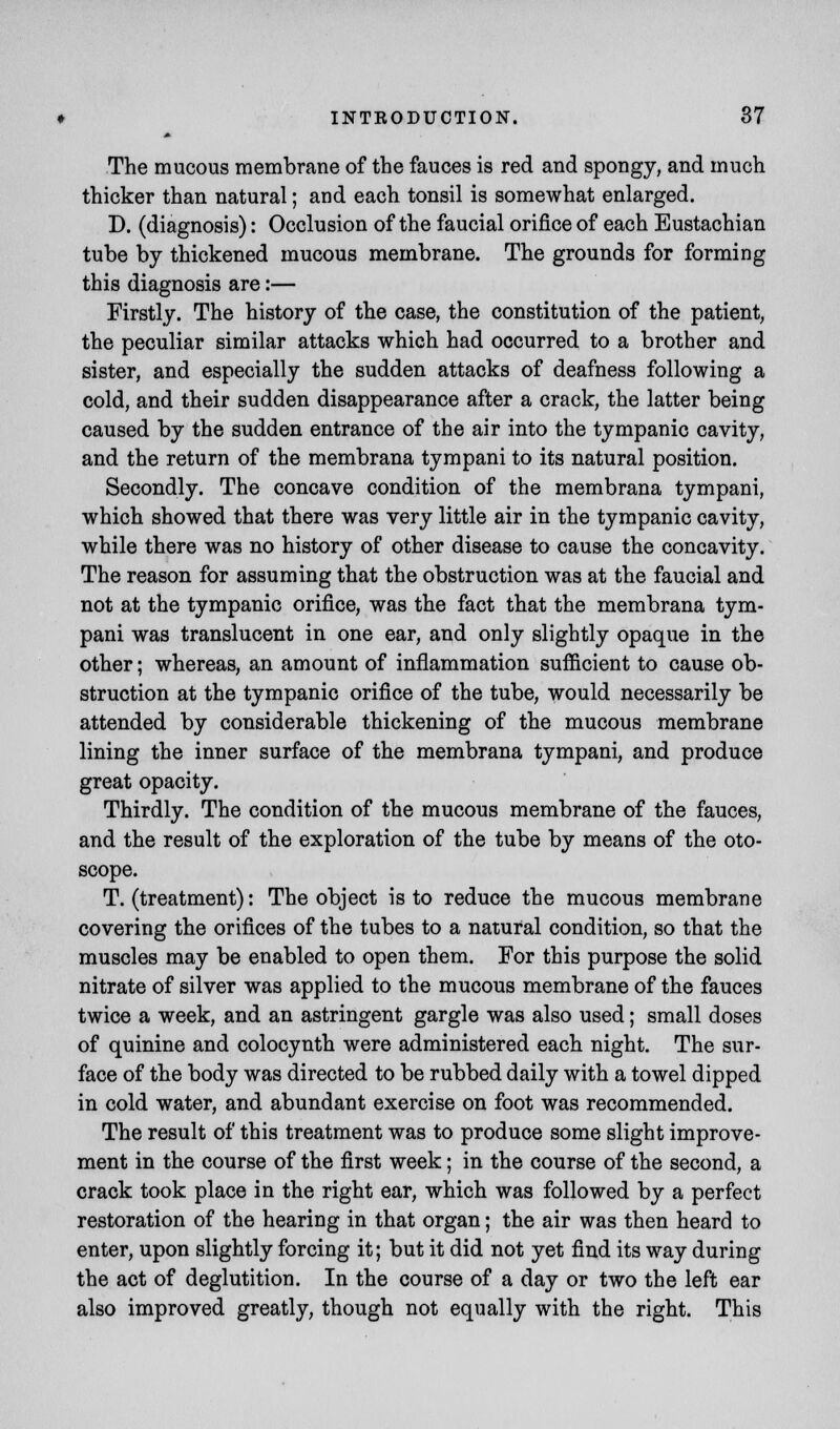 The mucous membrane of the fauces is red and spongy, and much thicker than natural; and each tonsil is somewhat enlarged. D. (diagnosis): Occlusion of the faucial orifice of each Eustachian tube by thickened mucous membrane. The grounds for forming this diagnosis are:— Firstly. The history of the case, the constitution of the patient, the peculiar similar attacks which had occurred to a brother and sister, and especially the sudden attacks of deafness following a cold, and their sudden disappearance after a crack, the latter being caused by the sudden entrance of the air into the tympanic cavity, and the return of the membrana tympani to its natural position. Secondly. The concave condition of the membrana tympani, which showed that there was very little air in the tympanic cavity, while there was no history of other disease to cause the concavity. The reason for assuming that the obstruction was at the faucial and not at the tympanic orifice, was the fact that the membrana tym- pani was translucent in one ear, and only slightly opaque in the other; whereas, an amount of inflammation sufficient to cause ob- struction at the tympanic orifice of the tube, would necessarily be attended by considerable thickening of the mucous membrane lining the inner surface of the membrana tympani, and produce great opacity. Thirdly. The condition of the mucous membrane of the fauces, and the result of the exploration of the tube by means of the oto- scope. T. (treatment): The object is to reduce the mucous membrane covering the orifices of the tubes to a natural condition, so that the muscles may be enabled to open them. For this purpose the solid nitrate of silver was applied to the mucous membrane of the fauces twice a week, and an astringent gargle was also used; small doses of quinine and colocynth were administered each night. The sur- face of the body was directed to be rubbed daily with a towel dipped in cold water, and abundant exercise on foot was recommended. The result of this treatment was to produce some slight improve- ment in the course of the first week; in the course of the second, a crack took place in the right ear, which was followed by a perfect restoration of the hearing in that organ; the air was then heard to enter, upon slightly forcing it; but it did not yet find its way during the act of deglutition. In the course of a day or two the left ear also improved greatly, though not equally with the right. This