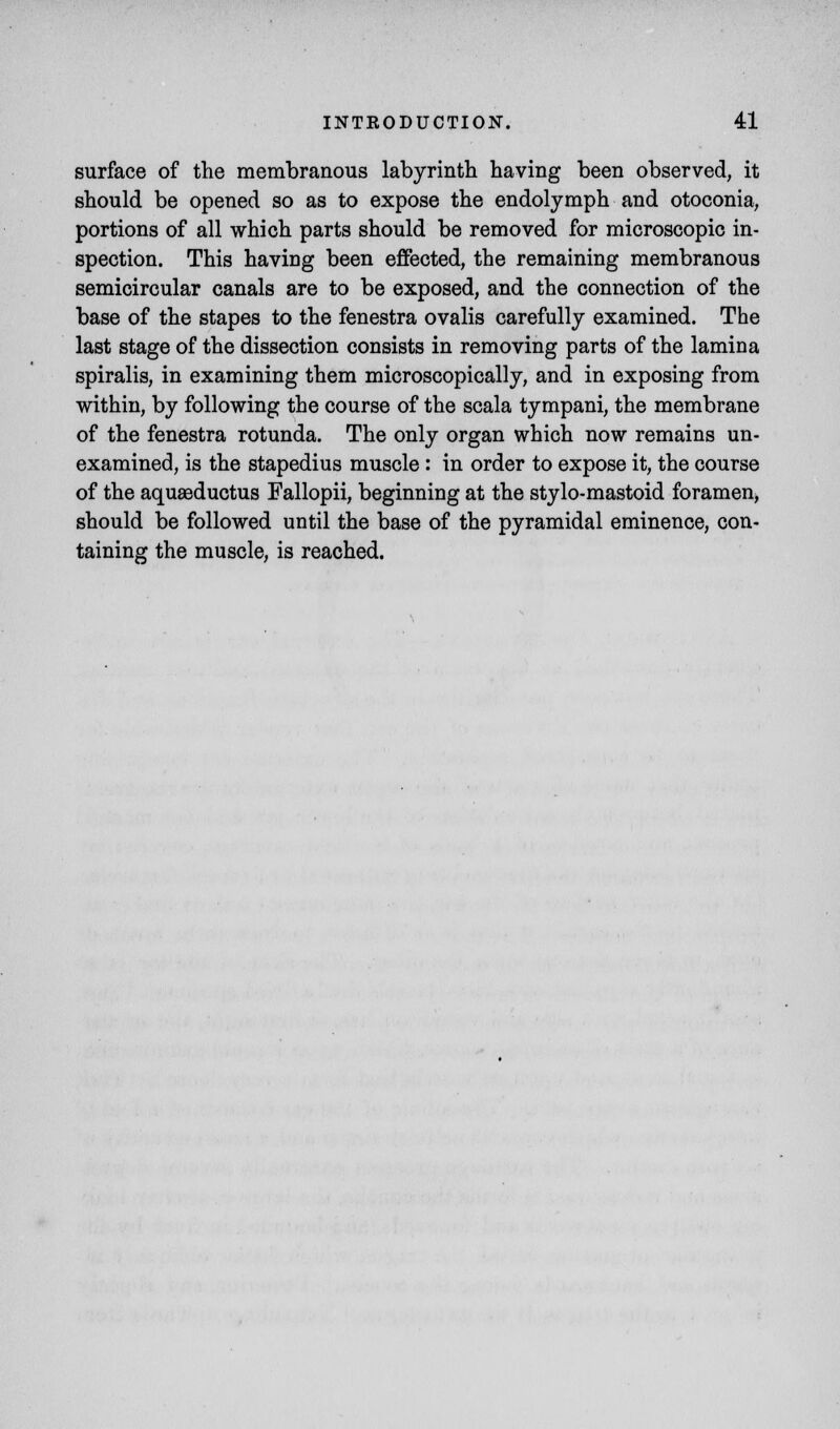 surface of the membranous labyrinth having been observed, it should be opened so as to expose the endolymph and otoconia, portions of all which parts should be removed for microscopic in- spection. This having been effected, the remaining membranous semicircular canals are to be exposed, and the connection of the base of the stapes to the fenestra ovalis carefully examined. The last stage of the dissection consists in removing parts of the lamina spiralis, in examining them microscopically, and in exposing from within, by following the course of the scala tympani, the membrane of the fenestra rotunda. The only organ which now remains un- examined, is the stapedius muscle : in order to expose it, the course of the aquaeductus Fallopii, beginning at the stylo-mastoid foramen, should be followed until the base of the pyramidal eminence, con- taining the muscle, is reached.