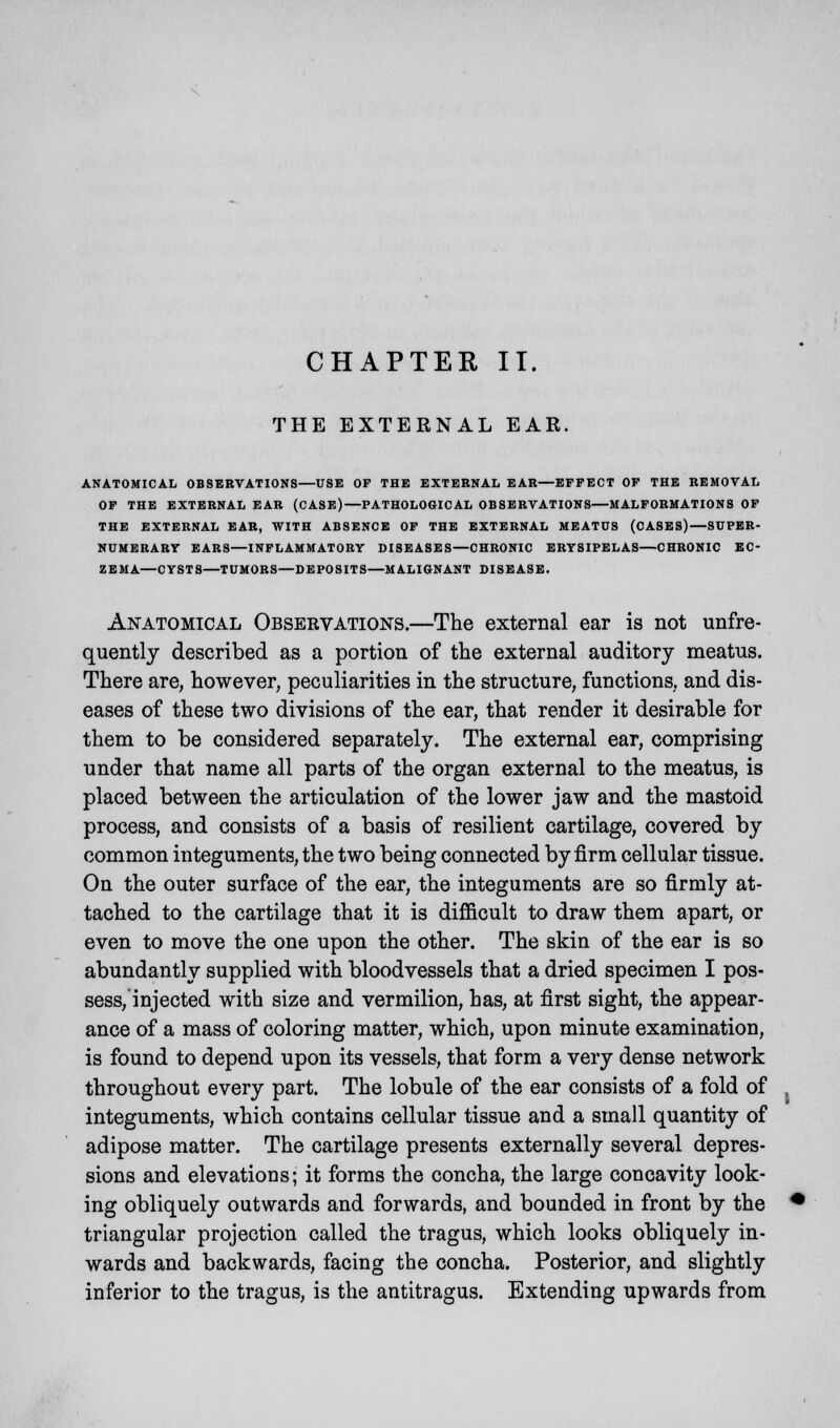 CHAPTER IT. THE EXTERNAL EAR. ANATOMICAL OBSERVATIONS—USE OF THE EXTERNAL EAR—EFFECT OF THE REMOVAL OF THE EXTERNAL EAR (CASE)—PATHOLOGICAL OBSERVATIONS—MALFORMATIONS OF THE EXTERNAL EAR, WITH ABSENCE OF THE EXTERNAL MEATUS (CASES)—SUPER- NUMERARY EARS—INFLAMMATORY DISEASES—CHRONIC ERYSIPELAS—CHRONIC EC- ZEMA—CYSTS—TUMORS—DEPOSITS—MALIGNANT DISEASE. Anatomical Observations.—The external ear is not unfre- quently described as a portion of the external auditory meatus. There are, however, peculiarities in the structure, functions, and dis- eases of these two divisions of the ear, that render it desirable for them to be considered separately. The external ear, comprising under that name all parts of the organ external to the meatus, is placed between the articulation of the lower jaw and the mastoid process, and consists of a basis of resilient cartilage, covered by common integuments, the two being connected by firm cellular tissue. On the outer surface of the ear, the integuments are so firmly at- tached to the cartilage that it is difficult to draw them apart, or even to move the one upon the other. The skin of the ear is so abundantly supplied with bloodvessels that a dried specimen I pos- sess, injected with size and vermilion, has, at first sight, the appear- ance of a mass of coloring matter, which, upon minute examination, is found to depend upon its vessels, that form a very dense network throughout every part. The lobule of the ear consists of a fold of integuments, which contains cellular tissue and a small quantity of adipose matter. The cartilage presents externally several depres- sions and elevations; it forms the concha, the large concavity look- ing obliquely outwards and forwards, and bounded in front by the triangular projection called the tragus, which looks obliquely in- wards and backwards, facing the concha. Posterior, and slightly inferior to the tragus, is the antitragus. Extending upwards from