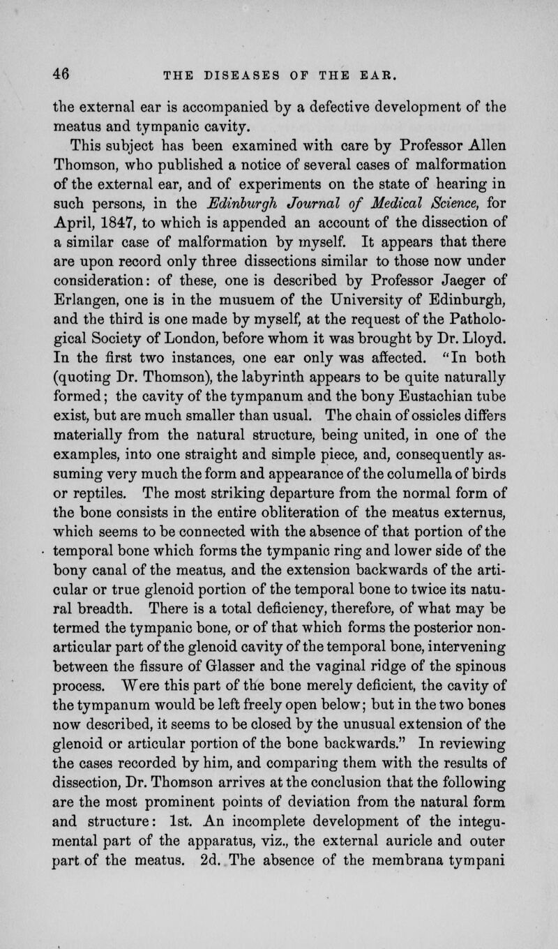 the external ear is accompanied by a defective development of the meatus and tympanic cavity. This subject has been examined with care by Professor Allen Thomson, who published a notice of several cases of malformation of the external ear, and of experiments on the state of hearing in such persons, in the Edinburgh Journal of Medical Science, for April, 1847, to which is appended an account of the dissection of a similar case of malformation by myself. It appears that there are upon record only three dissections similar to those now under consideration: of these, one is described by Professor Jaeger of Erlangen, one is in the musuem of the University of Edinburgh, and the third is one made by myself, at the request of the Patholo- gical Society of London, before whom it was brought by Dr. Lloyd. In the first two instances, one ear only was affected. In both (quoting Dr. Thomson), the labyrinth appears to be quite naturally formed; the cavity of the tympanum and the bony Eustachian tube exist, but are much smaller than usual. The chain of ossicles differs materially from the natural structure, being united, in one of the examples, into one straight and simple piece, and, consequently as- suming very much the form and appearance of the columella of birds or reptiles. The most striking departure from the normal form of the bone consists in the entire obliteration of the meatus externus, which seems to be connected with the absence of that portion of the temporal bone which forms the tympanic ring and lower side of the bony canal of the meatus, and the extension backwards of the arti- cular or true glenoid portion of the temporal bone to twice its natu- ral breadth. There is a total deficiency, therefore, of what may be termed the tympanic bone, or of that which forms the posterior non- articular part of the glenoid cavity of the temporal bone, intervening between the fissure of Glasser and the vaginal ridge of the spinous process. Were this part of the bone merely deficient, the cavity of the tympanum would be left freely open below; but in the two bones now described, it seems to be closed by the unusual extension of the glenoid or articular portion of the bone backwards. In reviewing the cases recorded by him, and comparing them with the results of dissection, Dr. Thomson arrives at the conclusion that the following are the most prominent points of deviation from the natural form and structure: 1st. An incomplete development of the integu- mental part of the apparatus, viz., the external auricle and outer part of the meatus. 2d. The absence of the membrana tympani