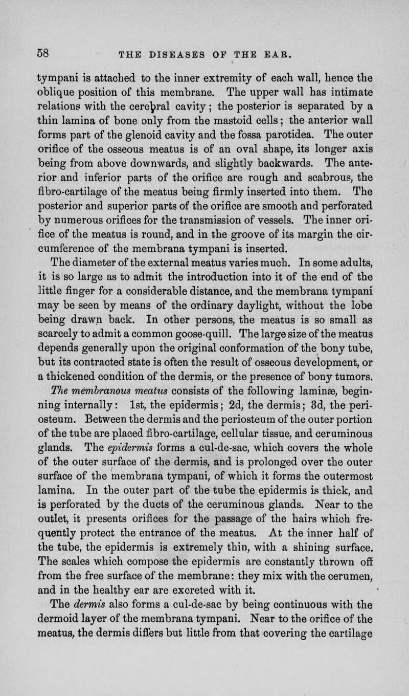 tympani is attached to the inner extremity of each wall, hence the oblique position of this membrane. The upper wall has intimate relations with the cerebral cavity ; the posterior is separated by a thin lamina of bone only from the mastoid cells; the anterior wall forms part of the glenoid cavity and the fossa parotidea. The outer orifice of the osseous meatus is of an oval shape, its longer axis being from above downwards, and slightly backwards. The ante- rior and inferior parts of the orifice are rough and scabrous, the fibro-cartilage of the meatus being firmly inserted into them. The posterior and superior parts of the orifice are smooth and perforated by numerous orifices for the transmission of vessels. The inner ori- fice of the meatus is round, and in the groove of its margin the cir- cumference of the membrana tympani is inserted. The diameter of the external meatus varies much. In some adults, it is so large as to admit the introduction into it of the end of the little finger for a considerable distance, and the membrana tympani may be seen by means of the ordinary daylight, without the lobe being drawn back. In other persons, the meatus is so small as scarcely to admit a common goose-quill. The large size of the meatus depends generally upon the original conformation of the bony tube, but its contracted state is often the result of osseous development, or a thickened condition of the dermis, or the presence of bony tumors. The membranous meatus consists of the following lamina?, begin- ning internally: 1st, the epidermis; 2d, the dermis; 3d, the peri- osteum. Between the dermis and the periosteum of the outer portion of the tube are placed fibro-cartilage, cellular tissue, and ceruminous glands. The epidermis forms a cul-de-sac, which covers the whole of the outer surface of the dermis, and is prolonged over the outer surface of the membrana tympani, of which it forms the outermost lamina. In the outer part of the tube the epidermis is thick, and is perforated by the ducts of the ceruminous glands. Near to the outlet, it presents orifices for the passage of the hairs which fre- quently protect the entrance of the meatus. At the inner half of the tube, the epidermis is extremely thin, with a shining surface. The scales which compose the epidermis are constantly thrown off from the free surface of the membrane: they mix with the cerumen, and in the healthy ear are excreted with it. The dermis also forms a cul-de-sac by being continuous with the dermoid layer of the membrana tympani. Near to the orifice of the meatus, the dermis differs but little from that covering the cartilage