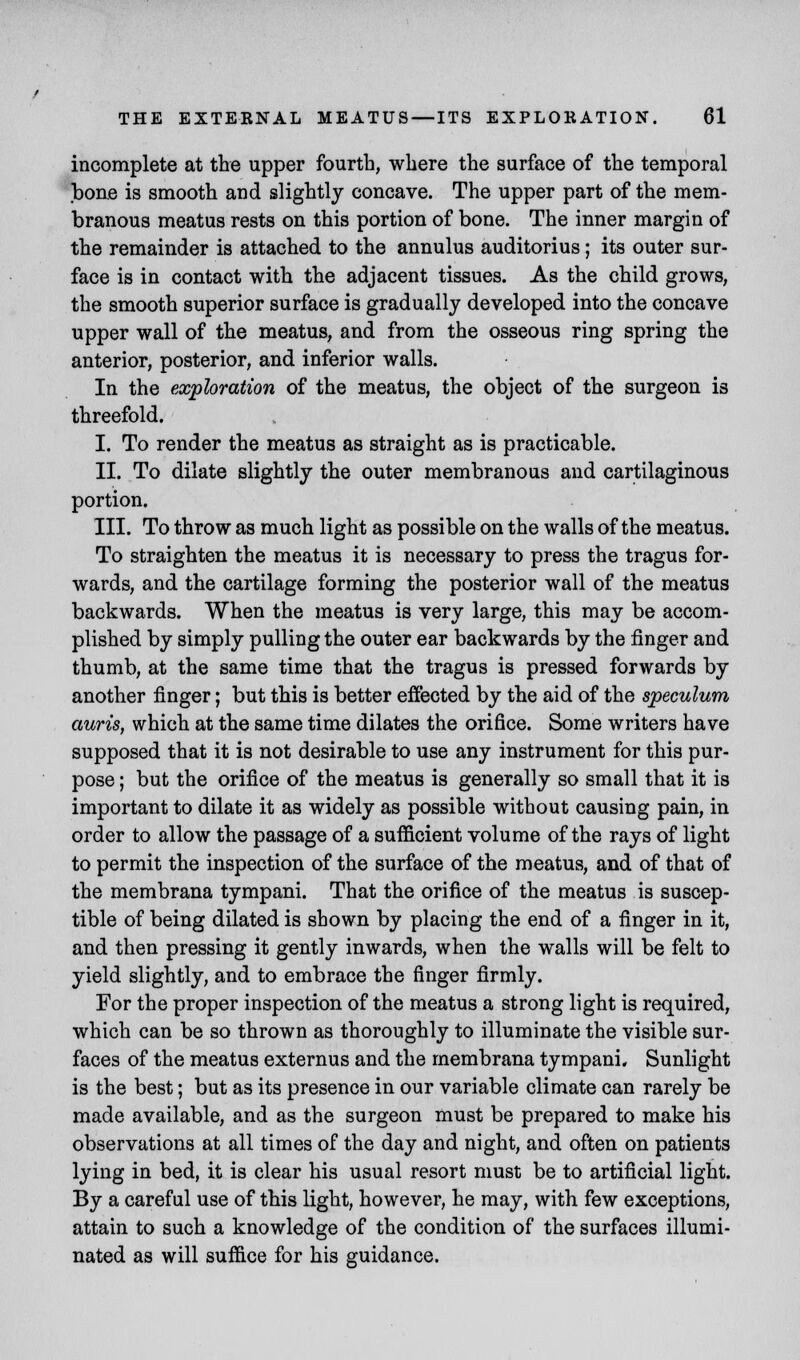 incomplete at the upper fourth, where the surface of the temporal bone is smooth and slightly concave. The upper part of the mem- branous meatus rests on this portion of bone. The inner margin of the remainder is attached to the annulus auditorius; its outer sur- face is in contact with the adjacent tissues. As the child grows, the smooth superior surface is gradually developed into the concave upper wall of the meatus, and from the osseous ring spring the anterior, posterior, and inferior walls. In the exploration of the meatus, the object of the surgeon is threefold. I. To render the meatus as straight as is practicable. II. To dilate slightly the outer membranous and cartilaginous portion. III. To throw as much light as possible on the walls of the meatus. To straighten the meatus it is necessary to press the tragus for- wards, and the cartilage forming the posterior wall of the meatus backwards. When the meatus is very large, this may be accom- plished by simply pulling the outer ear backwards by the finger and thumb, at the same time that the tragus is pressed forwards by another finger; but this is better effected by the aid of the speculum auris, which at the same time dilates the orifice. Some writers have supposed that it is not desirable to use any instrument for this pur- pose ; but the orifice of the meatus is generally so small that it is important to dilate it as widely as possible without causing pain, in order to allow the passage of a sufficient volume of the rays of light to permit the inspection of the surface of the meatus, and of that of the membrana tympani. That the orifice of the meatus is suscep- tible of being dilated is shown by placing the end of a finger in it, and then pressing it gently inwards, when the walls will be felt to yield slightly, and to embrace the finger firmly. For the proper inspection of the meatus a strong light is required, which can be so thrown as thoroughly to illuminate the visible sur- faces of the meatus externus and the membrana tympani. Sunlight is the best; but as its presence in our variable climate can rarely be made available, and as the surgeon must be prepared to make his observations at all times of the day and night, and often on patients lying in bed, it is clear his usual resort must be to artificial light. By a careful use of this light, however, he may, with few exceptions, attain to such a knowledge of the condition of the surfaces illumi- nated as will suffice for his guidance.