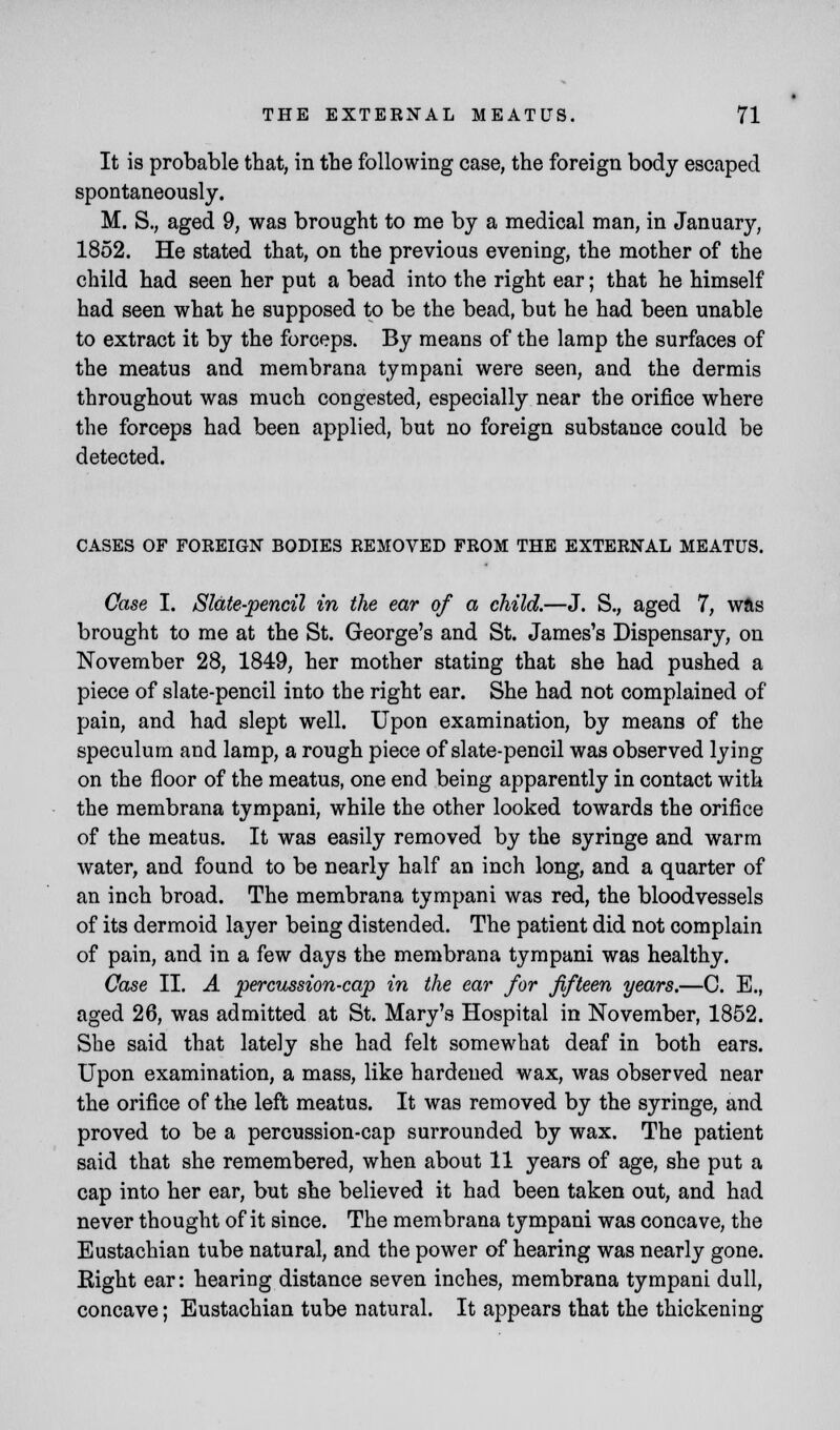 It is probable that, in the following case, the foreign body escaped spontaneously. M. S., aged 9, was brought to me by a medical man, in January, 1852. He stated that, on the previous evening, the mother of the child had seen her put a bead into the right ear; that he himself had seen what he supposed to be the bead, but he had been unable to extract it by the forceps. By means of the lamp the surfaces of the meatus and membrana tympani were seen, and the dermis throughout was much congested, especially near the orifice where the forceps had been applied, but no foreign substance could be detected. CASES OF FOREIGN BODIES REMOVED FROM THE EXTERNAL MEATUS. Case I. Slate-pencil in the ear of a child.—J. S., aged 7, was brought to me at the St. George's and St. James's Dispensary, on November 28, 1849, her mother stating that she had pushed a piece of slate-pencil into the right ear. She had not complained of pain, and had slept well. Upon examination, by means of the speculum and lamp, a rough piece of slate-pencil was observed lying on the floor of the meatus, one end being apparently in contact with the membrana tympani, while the other looked towards the orifice of the meatus. It was easily removed by the syringe and warm water, and found to be nearly half an inch long, and a quarter of an inch broad. The membrana tympani was red, the bloodvessels of its dermoid layer being distended. The patient did not complain of pain, and in a few days the membrana tympani was healthy. Case II. A percussion-cap in the ear for fifteen years,—C. E., aged 26, was admitted at St. Mary's Hospital in November, 1852. She said that lately she had felt somewhat deaf in both ears. Upon examination, a mass, like hardened wax, was observed near the orifice of the left meatus. It was removed by the syringe, and proved to be a percussion-cap surrounded by wax. The patient said that she remembered, when about 11 years of age, she put a cap into her ear, but she believed it had been taken out, and had never thought of it since. The membrana tympani was concave, the Eustachian tube natural, and the power of hearing was nearly gone. Eight ear: hearing distance seven inches, membrana tympani dull, concave; Eustachian tube natural. It appears that the thickening