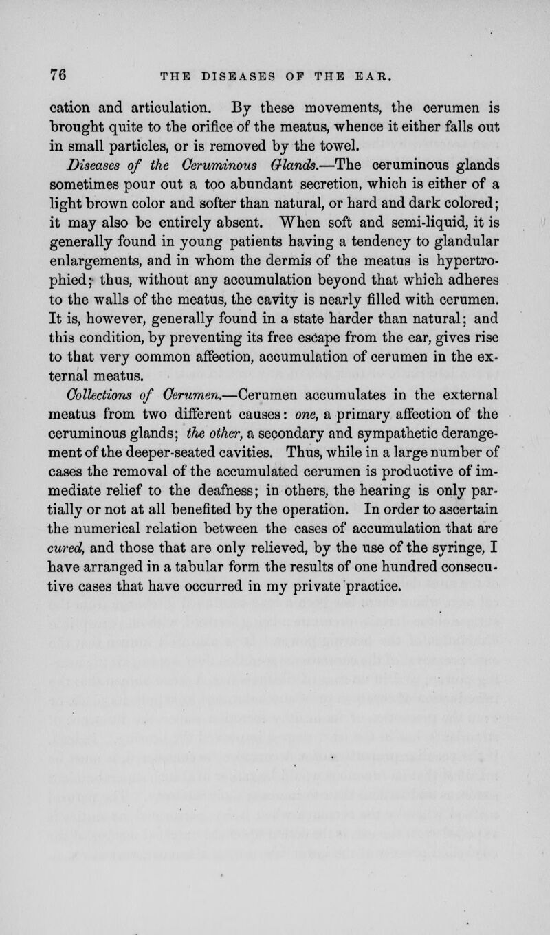 cation and articulation. By these movements, the cerumen is brought quite to the orifice of the meatus, whence it either falls out in small particles, or is removed by the towel. Diseases of the Ceruminous Glands.—The ceruminous glands sometimes pour out a too abundant secretion, which is either of a light brown color and softer than natural, or hard and dark colored; it may also be entirely absent. When soft and semi-liquid, it is generally found in young patients having a tendency to glandular enlargements, and in whom the dermis of the meatus is hypertro- phied; thus, without any accumulation beyond that which adheres to the walls of the meatus, the cavity is nearly filled with cerumen. It is, however, generally found in a state harder than natural; and this condition, by preventing its free escape from the ear, gives rise to that very common affection, accumulation of cerumen in the ex- ternal meatus. Collections of Cerumen.—Cerumen accumulates in the external meatus from two different causes: one, a primary affection of the ceruminous glands; the other, a secondary and sympathetic derange- ment of the deeper-seated cavities. Thus, while in a large number of cases the removal of the accumulated cerumen is productive of im- mediate relief to the deafness; in others, the hearing is only par- tially or not at all benefited by the operation. In order to ascertain the numerical relation between the cases of accumulation that are cured, and those that are only relieved, by the use of the syringe, I have arranged in a tabular form the results of one hundred consecu- tive cases that have occurred in my private practice.