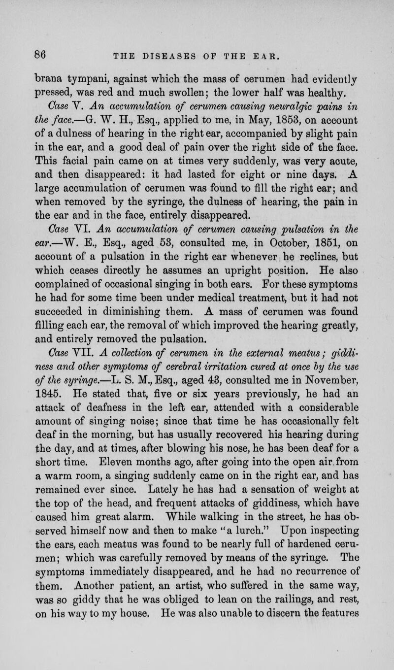 brana tympani, against which the mass of cerumen had evidently pressed, was red and much swollen; the lower half was healthy. Case V. An accumulation of cerumen causing neuralgic pains in the face.—G. W. H., Esq., applied to me, in May, 1853, on account of a dulness of hearing in the right ear, accompanied by slight pain in the ear, and a good deal of pain over the right side of the face. This facial pain came on at times very suddenly, was very acute, and then disappeared: it had lasted for eight or nine days. A large accumulation of cerumen was found to fill the right ear; and when removed by the syringe, the dulness of hearing, the pain in the ear and in the face, entirely disappeared. Case VI. An accumulation of cerumen causing pulsation in the ear.—W. E., Esq., aged 53, consulted me, in October, 1851, on account of a pulsation in the right ear whenever he reclines, but which ceases directly he assumes an upright position. He also complained of occasional singing in both ears. For these symptoms he had for some time been under medical treatment, but it had not succeeded in diminishing them. A mass of cerumen was found filling each ear, the removal of which improved the hearing greatly, and entirely removed the pulsation. Case VII. A collection of cerumen in the external meatus; giddi- ness and other symptoms of cerebral irritation cured at once by the use of the syringe.—L. S. M., Esq., aged 43, consulted me in November, 1845. He stated that, five or six years previously, he had an attack of deafness in the left ear, attended with a considerable amount of singing noise; since that time he has occasionally felt deaf in the morning, but has usually recovered his hearing during the day, and at times, after blowing his nose, he has been deaf for a short time. Eleven months ago, after going into the open air from a warm room, a singing suddenly came on in the right ear, and has remained ever since. Lately he has had a sensation of weight at the top of the head, and frequent attacks of giddiness, which have caused him great alarm. While walking in the street, he has ob- served himself now and then to make a lurch. Upon inspecting the ears, each meatus was found to be nearly full of hardened ceru- men ; which was carefully removed by means of the syringe. The symptoms immediately disappeared, and he had no recurrence of them. Another patient, an artist, who suffered in the same way, was so giddy that he was obliged to lean on the railings, and rest, on his way to my house. He was also unable to discern the features