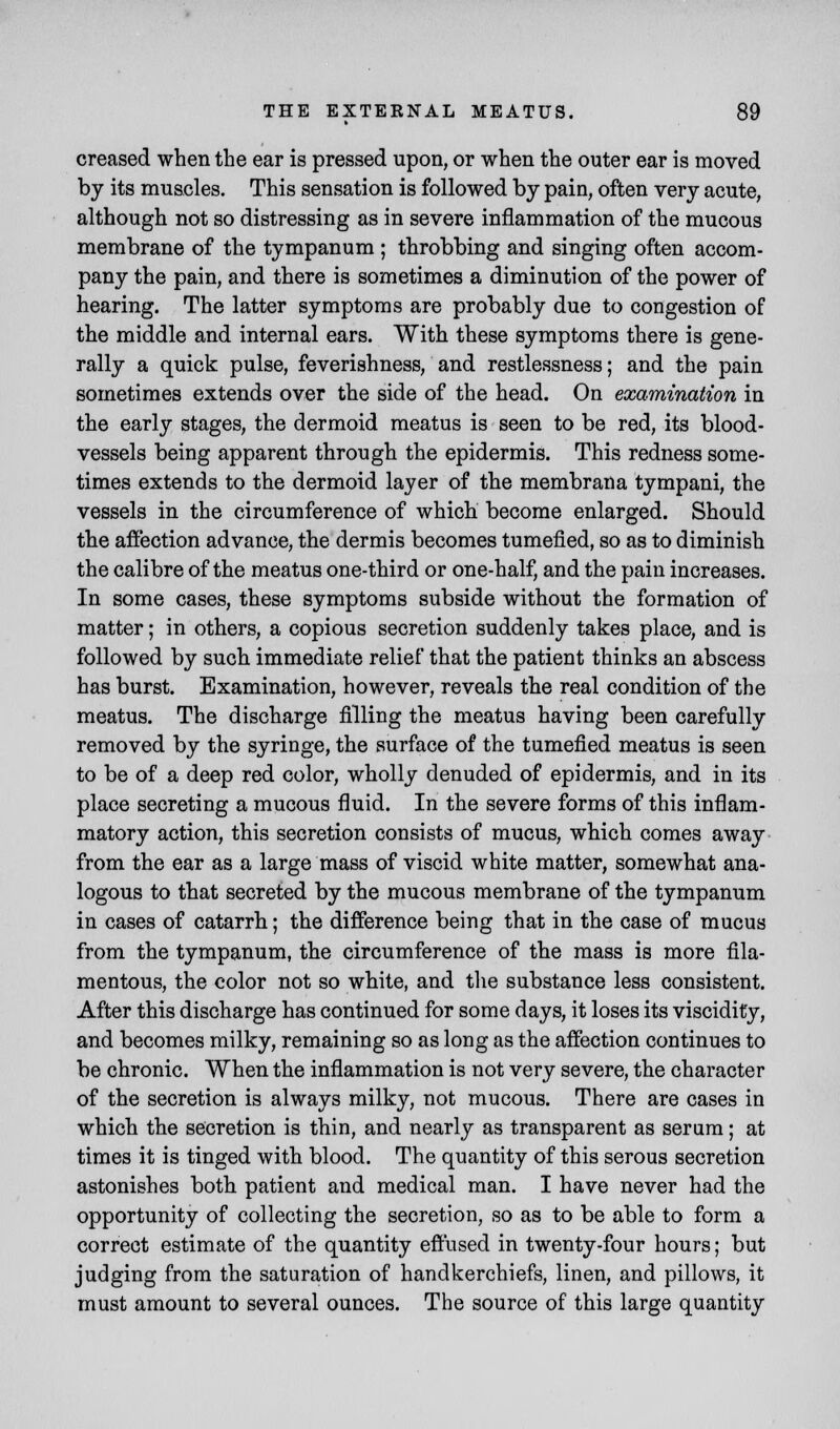 creased when the ear is pressed upon, or when the outer ear is moved by its muscles. This sensation is followed by pain, often very acute, although not so distressing as in severe inflammation of the mucous membrane of the tympanum ; throbbing and singing often accom- pany the pain, and there is sometimes a diminution of the power of hearing. The latter symptoms are probably due to congestion of the middle and internal ears. With these symptoms there is gene- rally a quick pulse, feverishness, and restlessness; and the pain sometimes extends over the side of the head. On examination in the early stages, the dermoid meatus is seen to be red, its blood- vessels being apparent through the epidermis. This redness some- times extends to the dermoid layer of the membrana tympani, the vessels in the circumference of which become enlarged. Should the affection advance, the dermis becomes tumefied, so as to diminish the calibre of the meatus one-third or one-half, and the pain increases. In some cases, these symptoms subside without the formation of matter; in others, a copious secretion suddenly takes place, and is followed by such immediate relief that the patient thinks an abscess has burst. Examination, however, reveals the real condition of the meatus. The discharge filling the meatus having been carefully removed by the syringe, the surface of the tumefied meatus is seen to be of a deep red color, wholly denuded of epidermis, and in its place secreting a mucous fluid. In the severe forms of this inflam- matory action, this secretion consists of mucus, which comes away from the ear as a large mass of viscid white matter, somewhat ana- logous to that secreted by the mucous membrane of the tympanum in cases of catarrh; the difference being that in the case of mucus from the tympanum, the circumference of the mass is more fila- mentous, the color not so white, and the substance less consistent. After this discharge has continued for some days, it loses its viscidity, and becomes milky, remaining so as long as the affection continues to be chronic. When the inflammation is not very severe, the character of the secretion is always milky, not mucous. There are cases in which the secretion is thin, and nearly as transparent as serum; at times it is tinged with blood. The quantity of this serous secretion astonishes both patient and medical man. I have never had the opportunity of collecting the secretion, so as to be able to form a correct estimate of the quantity effused in twenty-four hours; but judging from the saturation of handkerchiefs, linen, and pillows, it must amount to several ounces. The source of this large quantity