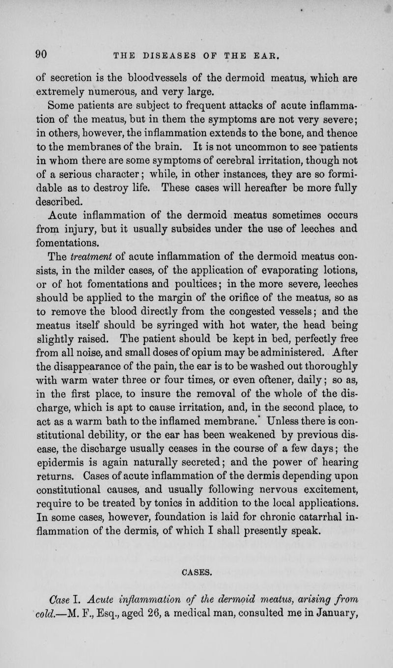 of secretion is the bloodvessels of the dermoid meatus, which are extremely numerous, and very large. Some patients are subject to frequent attacks of acute inflamma- tion of the meatus, but in them the symptoms are not very severe; in others, however, the inflammation extends to the bone, and thence to the membranes of the brain. It is not uncommon to see patients in whom there are some symptoms of cerebral irritation, though not of a serious character; while, in other instances, they are so formi- dable as to destroy life. These cases will hereafter be more fully described. Acute inflammation of the dermoid meatus sometimes occurs from injury, but it usually subsides under the use of leeches and fomentations. The treatment of acute inflammation of the dermoid meatus con- sists, in the milder cases, of the application of evaporating lotions, or of hot fomentations and poultices; in the more severe, leeches should be applied to the margin of the orifice of the meatus, so as to remove the blood directly from the congested vessels; and the meatus itself should be syringed with hot water, the head being slightly raised. The patient should be kept in bed, perfectly free from all noise, and small doses of opium may be administered. After the disappearance of the pain, the ear is to be washed out thoroughly with warm water three or four times, or even oftener, daily; so as, in the first place, to insure the removal of the whole of the dis- charge, which is apt to cause irritation, and, in the second place, to act as a warm bath to the inflamed membrane.' Unless there is con- stitutional debility, or the ear has been weakened by previous dis- ease, the discharge usually ceases in the course of a few days; the epidermis is again naturally secreted; and the power of hearing returns. Cases of acute inflammation of the dermis depending upon constitutional causes, and usually following nervous excitement, require to be treated by tonics in addition to the local applications. In some cases, however, foundation is laid for chronic catarrhal in- flammation of the dermis, of which I shall presently speak. CASES. Case I. Acute inflammation of the dermoid meatus, arising from cold.—M. F., Esq., aged 26, a medical man, consulted me in January,