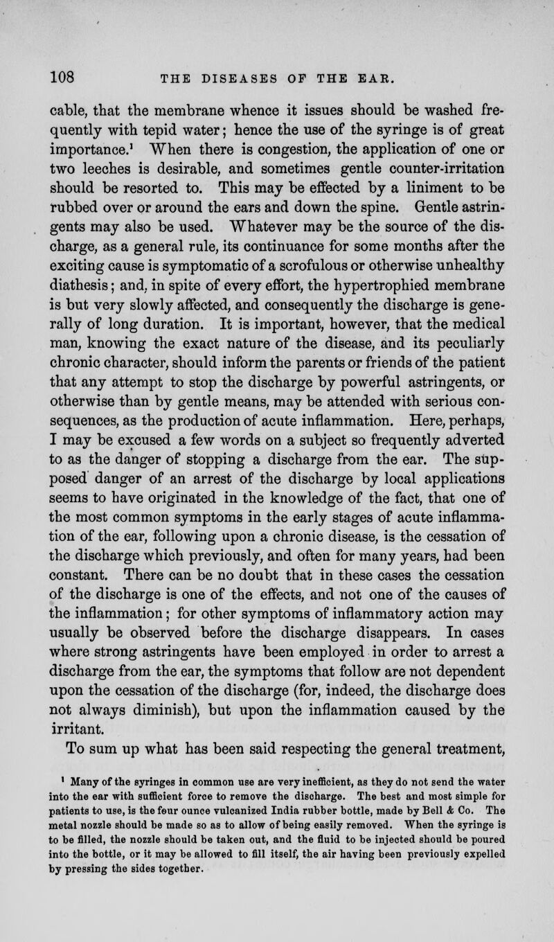 cable, that the membrane whence it issues should be washed fre- quently with tepid water; hence the use of the syringe is of great importance.1 When there is congestion, the application of one or two leeches is desirable, and sometimes gentle counter-irritation should be resorted to. This may be effected by a liniment to be rubbed over or around the ears and down the spine. Gentle astrin- gents may also be used. Whatever may be the source of the dis- charge, as a general rule, its continuance for some months after the exciting cause is symptomatic of a scrofulous or otherwise unhealthy diathesis; and. in spite of every effort, the hypertrophied membrane is but very slowly affected, and consequently the discharge is gene- rally of long duration. It is important, however, that the medical man, knowing the exact nature of the disease, and its peculiarly chronic character, should inform the parents or friends of the patient that any attempt to stop the discharge by powerful astringents, or otherwise than by gentle means, may be attended with serious con- sequences, as the production of acute inflammation. Here, perhaps, I may be excused a few words on a subject so frequently adverted to as the danger of stopping a discharge from the ear. The sup- posed danger of an arrest of the discharge by local applications seems to have originated in the knowledge of the fact, that one of the most common symptoms in the early stages of acute inflamma- tion of the ear, following upon a chronic disease, is the cessation of the discharge which previously, and often for many years, had been constant. There can be no doubt that in these cases the cessation of the discharge is one of the effects, and not one of the causes of the inflammation; for other symptoms of inflammatory action may usually be observed before the discharge disappears. In cases where strong astringents have been employed in order to arrest a discharge from the ear, the symptoms that follow are not dependent upon the cessation of the discharge (for, indeed, the discharge does not always diminish), but upon the inflammation caused by the irritant. To sum up what has been said respecting the general treatment, 1 Many of the syringes in common use are very inefficient, as they do not send the water into the ear with sufficient force to remove the discharge. The best and most simple for patients to use, is the four ounce vulcanized India rubber bottle, made by Bell & Co. The metal nozzle should be made so as to allow of being easily removed. When the syringe is to be filled, the nozzle should be taken out, and the fluid to be injected should be poured into the bottle, or it may be allowed to fill itself, the air having been previously expelled by pressing the sides together.