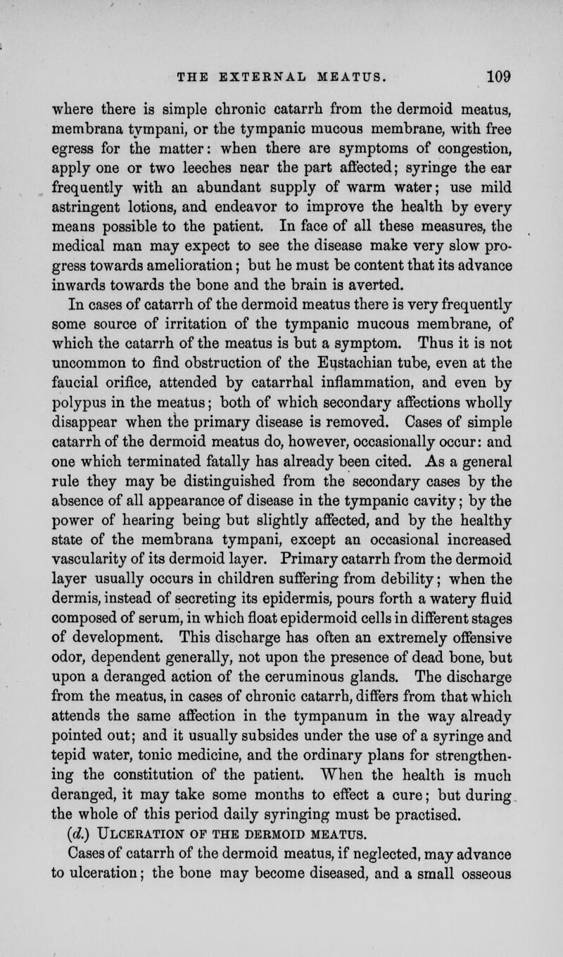 where there is simple chronic catarrh from the dermoid meatus, membrana tympani, or the tympanic mucous membrane, with free egress for the matter: when there are symptoms of congestion, apply one or two leeches near the part affected; syringe the ear frequently with an abundant supply of warm water; use mild astringent lotions, and endeavor to improve the health by every means possible to the patient. In face of all these measures, the medical man may expect to see the disease make very slow pro- gress towards amelioration; but he must be content that its advance inwards towards the bone and the brain is averted. In cases of catarrh of the dermoid meatus there is very frequently some source of irritation of the tympanic mucous membrane, of which the catarrh of the meatus is but a symptom. Thus it is not uncommon to find obstruction of the Eustachian tube, even at the faucial orifice, attended by catarrhal inflammation, and even by polypus in the meatus; both of which secondary affections wholly disappear when the primary disease is removed. Cases of simple catarrh of the dermoid meatus do, however, occasionally occur: and one which terminated fatally has already been cited. As a general rule they may be distinguished from the secondary cases by the absence of all appearance of disease in the tympanic cavity; by the power of hearing being but slightly affected, and by the healthy state of the membrana tympani, except an occasional increased vascularity of its dermoid layer. Primary catarrh from the dermoid layer usually occurs in children suffering from debility; when the dermis, instead of secreting its epidermis, pours forth a watery fluid composed of serum, in which float epidermoid cells in different stages of development. This discharge has often an extremely offensive odor, dependent generally, not upon the presence of dead bone, but upon a deranged action of the ceruminous glands. The discharge from the meatus, in cases of chronic catarrh, differs from that which attends the same affection in the tympanum in the way already pointed out; and it usually subsides under the use of a syringe and tepid water, tonic medicine, and the ordinary plans for strengthen- ing the constitution of the patient. When the health is much deranged, it may take some months to effect a cure; but during the whole of this period daily syringing must be practised. (d.) Ulceration of the dermoid meatus. Cases of catarrh of the dermoid meatus, if neglected, may advance to ulceration; the bone may become diseased, and a small osseous