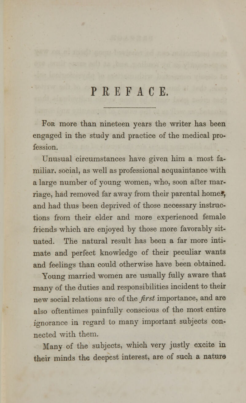 PREFACE. For more than nineteen years the writer has been engaged in the study and practice of the medical pro- fession. Unusual circumstances have given him a most fa- miliar, social, as well as professional acquaintance with a large number of young women, who, soon alter mar- riage, had removed far away from their parental home*, and had thus been deprived of those necessary instruc- tions from their elder and more experienced female friends which are enjoyed by those more favorably sit- uated. The natural result has been a far more inti- mate and perfect knowledge of their peculiar wants and feelings than could otherwise have been obtained. Young married women are usually fully aware that many of the duties and responsibilities incident to their new social relations are of the first importance, and are also oftentimes painfully conscious of the most entire io-norance in regard to many important subjects con- nected with them. Many of the subjects, which very justly excite in their minds the deepest interest, are of such a nature