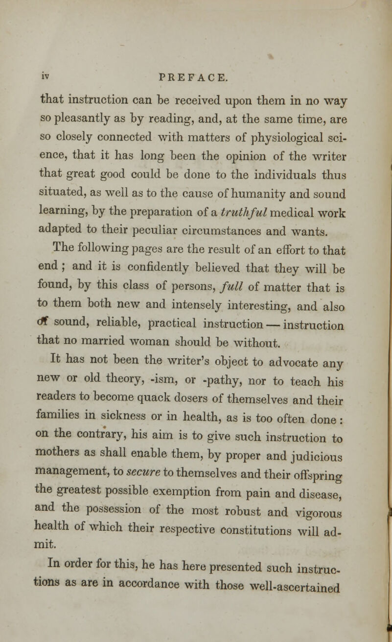 that instruction can be received upon them in no way so pleasantly as by reading, and, at the same time, are so closely connected with matters of physiological sci- ence, that it has long been the opinion of the writer that great good could be done to the individuals thus situated, as well as to the cause of humanity and sound learning, by the preparation of a truthful medical work adapted to their peculiar circumstances and wants. The following pages are the result of an effort to that end ; and it is confidently believed that they will be found, by this class of persons, full of matter that is to them both new and intensely interesting, and also dt sound, reliable, practical instruction — instruction that no married woman should be without. It has not been the writer's object to advocate any new or old theory, -ism, or -pathy, nor to teach his readers to become quack dosers of themselves and their families in sickness or in health, as is too often done: on the contrary, his aim is to give such instruction to mothers as shall enable them, by proper and judicious management, to secure to themselves and their offspring the greatest possible exemption from pain and disease, and the possession of the most robust and vigorous health of which their respective constitutions will ad- mit. In order for this, he has here presented such instruc- tions as are in accordance with those well-ascertained