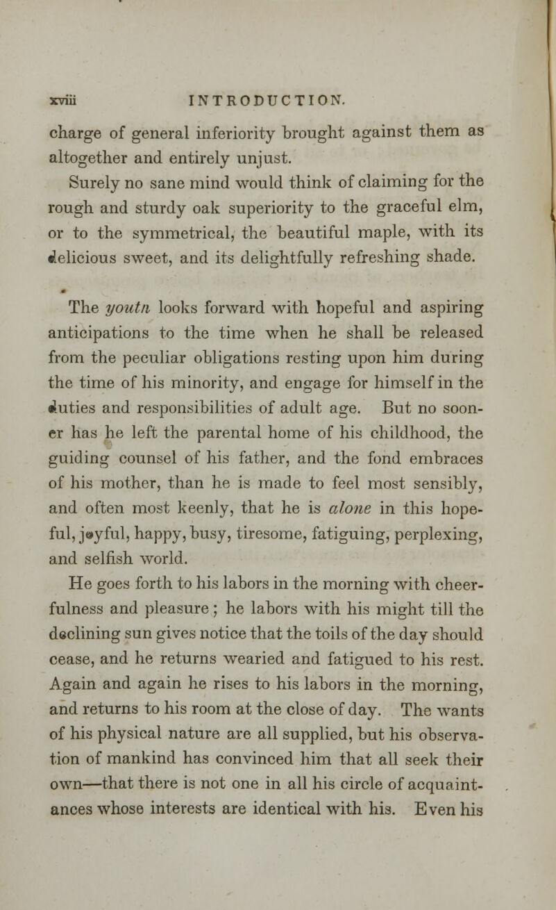 charge of general inferiority brought against them as altogether and entirely unjust. Surely no sane mind would think of claiming for the rough and sturdy oak superiority to the graceful elm, or to the symmetrical, the beautiful maple, with its delicious sweet, and its delightfully refreshing shade. The youtn looks forward with hopeful and aspiring anticipations to the time when he shall be released from the peculiar obligations resting upon him during the time of his minority, and engage for himself in the duties and responsibilities of adult age. But no soon- er has he left the parental home of his childhood, the guiding counsel of his father, and the fond embraces of his mother, than he is made to feel most sensibly, and often most keenly, that he is alone in this hope- ful, joyful, happy, busy, tiresome, fatiguing, perplexing, and selfish world. He goes forth to his labors in the morning with cheer- fulness and pleasure; he labors with his might till the declining sun gives notice that the toils of the day should cease, and he returns wearied and fatigued to his rest. Again and again he rises to his labors in the morning, and returns to his room at the close of day. The wants of his physical nature are all supplied, but his observa- tion of mankind has convinced him that all seek their own—that there is not one in all his circle of acquaint- ances whose interests are identical with his. Even his