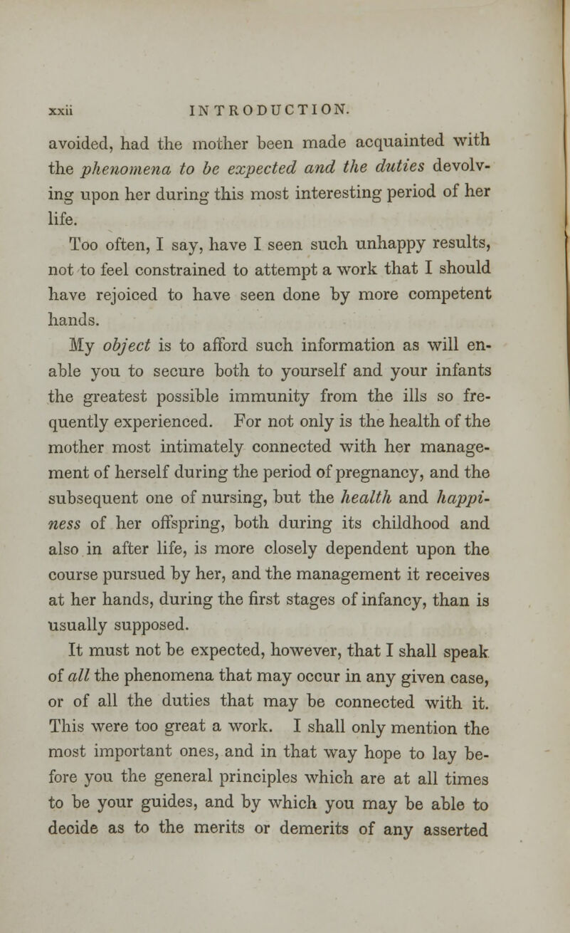 avoided, had the mother been made acquainted with the phenomena to be expected and the duties devolv- ing upon her during this most interesting period of her life. Too often, I say, have I seen such unhappy results, not to feel constrained to attempt a work that I should have rejoiced to have seen done by more competent hands. My object is to afford such information as will en- able you to secure both to yourself and your infants the greatest possible immunity from the ills so fre- quently experienced. For not only is the health of the mother most intimately connected with her manage- ment of herself during the period of pregnancy, and the subsequent one of nursing, but the health and happi- ness of her offspring, both during its childhood and also in after life, is more closely dependent upon the course pursued by her, and the management it receives at her hands, during the first stages of infancy, than is usually supposed. It must not be expected, however, that I shall speak of all the phenomena that may occur in any given case, or of all the duties that may be connected with it. This were too great a work. I shall only mention the most important ones, and in that way hope to lay be- fore you the general principles which are at all times to be your guides, and by which you may be able to decide as to the merits or demerits of any asserted