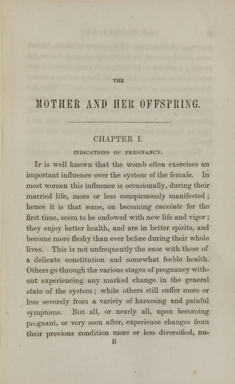 THE MOTHER AND HER OFFSPRING. CHAPTER I. INDICATIONS OF PREGNANCY. It is well known that the womb often exercises an important influence over the system of the female. In most women this influence is occasionally, during their married life, more or less conspicuously manifested ; hence it is that some, on becoming enceinte for the first time, seem to be endowed with new life and vigor ; they enjoy better health, and are in better spirits, and become more fleshy than ever before during their whole lives. This is not unfrequently the case with those of a delicate constitution and somewhat feeble health. Others go through the various stages of pregnancy with- out experiencing any marked change in the general state of the system ; while others still suffer more or less severely from a variety of harassing and painful symptoms. But all, or nearly all, upon becoming pregnant, or very soon after, experience changes from their previous condition more or less diversified, nu- B