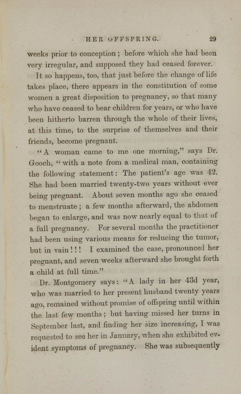 weeks prior to conception; before which she had been very irregular, and supposed they had ceased forever. It so happens, too, that just before the change of life takes place, there appears in the constitution of some women a great disposition to pregnancy, so that many who have ceased to bear children for years, or who have been hitherto barren through the whole of their lives, at this time, to the surprise of themselves and their friends, become pregnant. A woman came to me one morning, says Dr. Grooch,  with a note from a medical man, containing the following statement: The patient's age was 42. She had been married twenty-two years without ever being pregnant. About seven months ago she ceased to menstruate ; a few months afterward, the abdomen began to enlarge, and was now nearly equal to that of a full pregnancy. For several months the practitioner had been using various means for reducing the tumor, but in vain !!! I examined the case, pronounced her pregnant, and seven weeks afterward she brought forth a child at full time. Dr. Montgomery says: A lady in her 43d year, who was married to her present husband twenty years ago, remained without promise of offspring until within the last few months ; but having missed her turns in September last, and finding her size increasing, I was requested to see her in January, when she exhibited ev- ident symptoms of pregnancy. She was subsequently