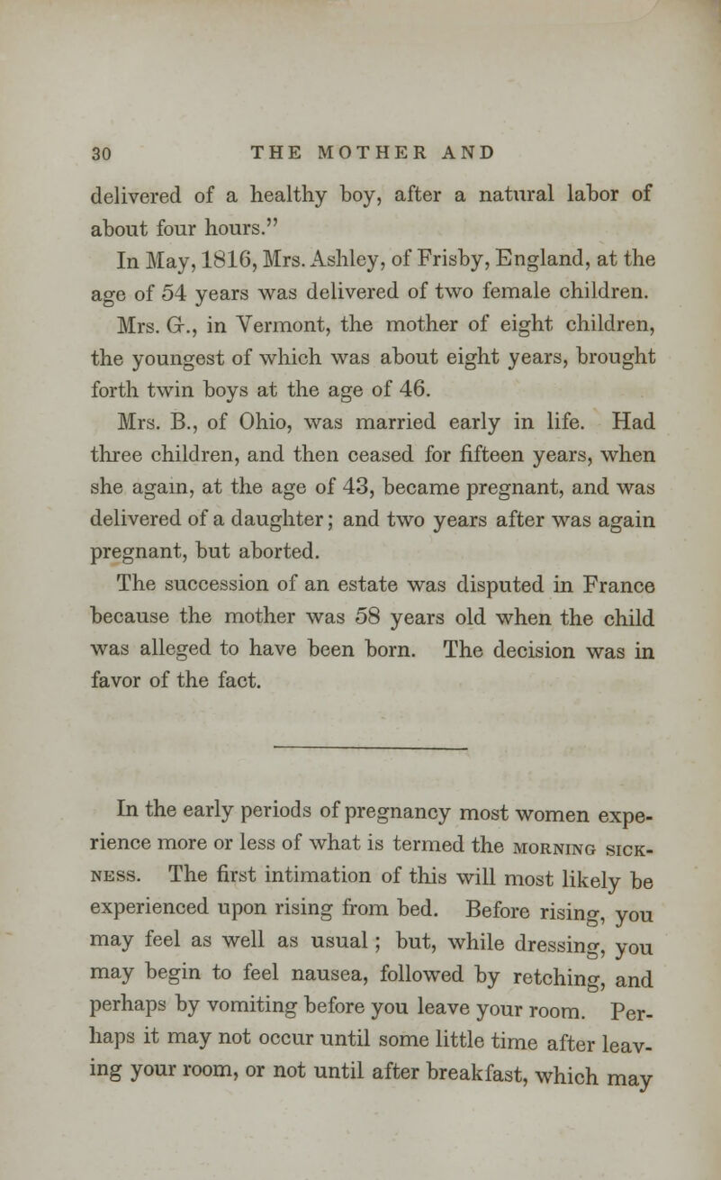 delivered of a healthy boy, after a natural labor of about four hours. In May, 1816, Mrs. Ashley, of Frisby, England, at the age of 54 years was delivered of two female children. Mrs. GK, in Vermont, the mother of eight children, the youngest of which was about eight years, brought forth twin boys at the age of 46. Mrs. B., of Ohio, was married early in life. Had three children, and then ceased for fifteen years, when she again, at the age of 43, became pregnant, and was delivered of a daughter; and two years after was again pregnant, but aborted. The succession of an estate was disputed in France because the mother was 58 years old when the child was alleged to have been born. The decision was in favor of the fact. In the early periods of pregnancy most women expe- rience more or less of what is termed the morning sick- ness. The first intimation of this will most likely be experienced upon rising from bed. Before rising, you may feel as well as usual; but, while dressing, you may begin to feel nausea, followed by retching, and perhaps by vomiting before you leave your room. Per- haps it may not occur until some little time after leav- ing your room, or not until after breakfast, which may