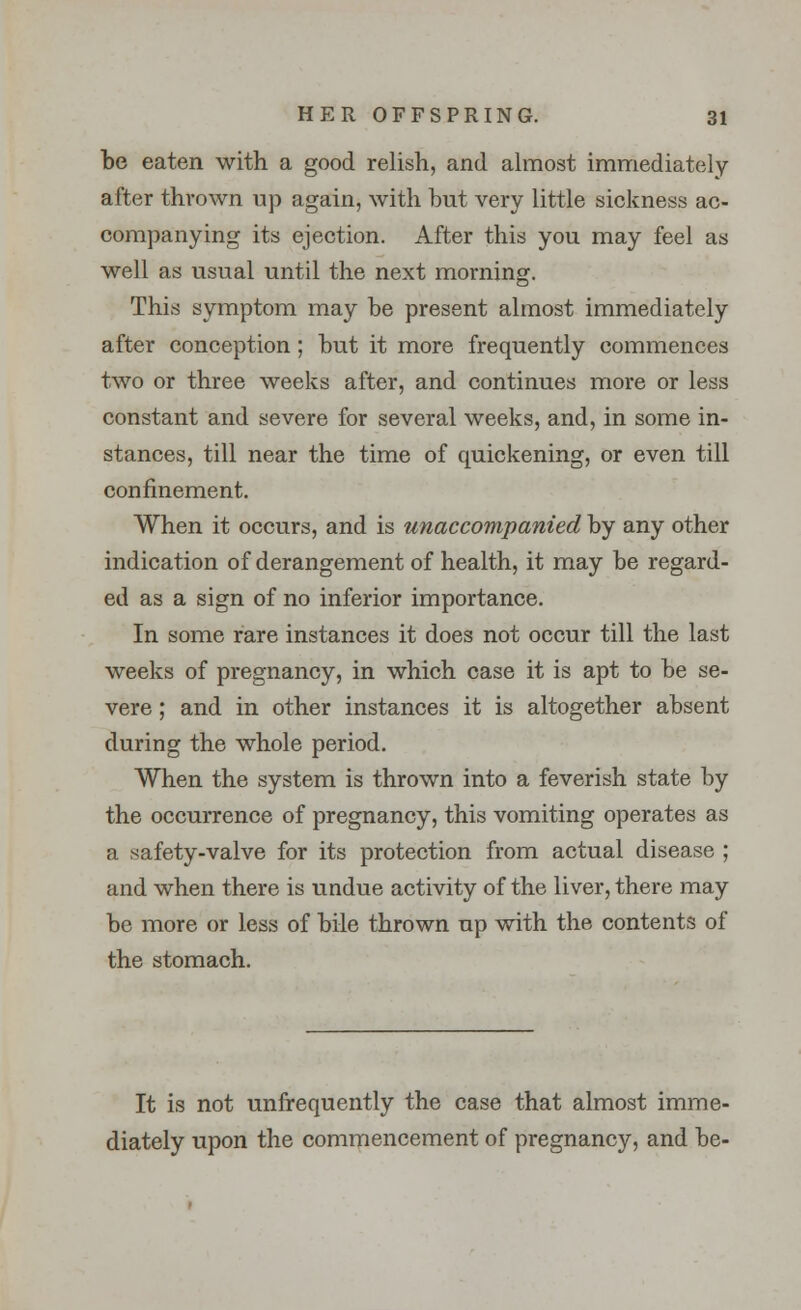 be eaten with a good relish, and almost immediately after thrown up again, with but very little sickness ac- companying its ejection. After this you may feel as well as usual until the next morning. This symptom may be present almost immediately after conception; but it more frequently commences two or three weeks after, and continues more or less constant and severe for several weeks, and, in some in- stances, till near the time of quickening, or even till confinement. When it occurs, and is unaccompanied by any other indication of derangement of health, it may be regard- ed as a sign of no inferior importance. In some rare instances it does not occur till the last weeks of pregnancy, in which case it is apt to be se- vere ; and in other instances it is altogether absent during the whole period. When the system is thrown into a feverish state by the occurrence of pregnancy, this vomiting operates as a safety-valve for its protection from actual disease ; and when there is undue activity of the liver, there may be more or less of bile thrown up with the contents of the stomach. It is not unfrequently the case that almost imme- diately upon the commencement of pregnancy, and be-