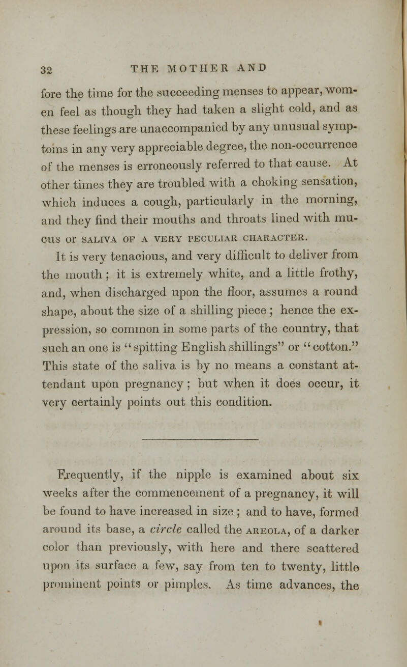 fore the time for the succeeding menses to appear, wom- en feel as though they had taken a slight cold, and as these feelings are unaccompanied by any unusual symp- toms in any very appreciable degree, the non-occurrence of the menses is erroneously referred to that cause. At other times they are troubled with a choking sensation, which induces a cough, particularly in the morning, and they find their mouths and throats lined with mu- cus or SALIVA OF A VERY PECULIAR CHARACTER. It is very tenacious, and very difficult to deliver from the mouth; it is extremely white, and a little frothy, and, when discharged upon the floor, assumes a round shape, about the size of a shilling piece ; hence the ex- pression, so common in some parts of the country, that such an one is spitting English shillings or  cotton. This state of the saliva is by no means a constant at- tendant upon pregnancy; but when it does occur, it very certainly points out this condition. Frequently, if the nipple is examined about six weeks after the commencement of a pregnancy, it will be found to have increased in size ; and to have, formed around its base, a circle called the areola, of a darker color than previously, with here and there scattered upon its surface a few, say from ten to twenty, little prominent points or pimples. As time advances, the